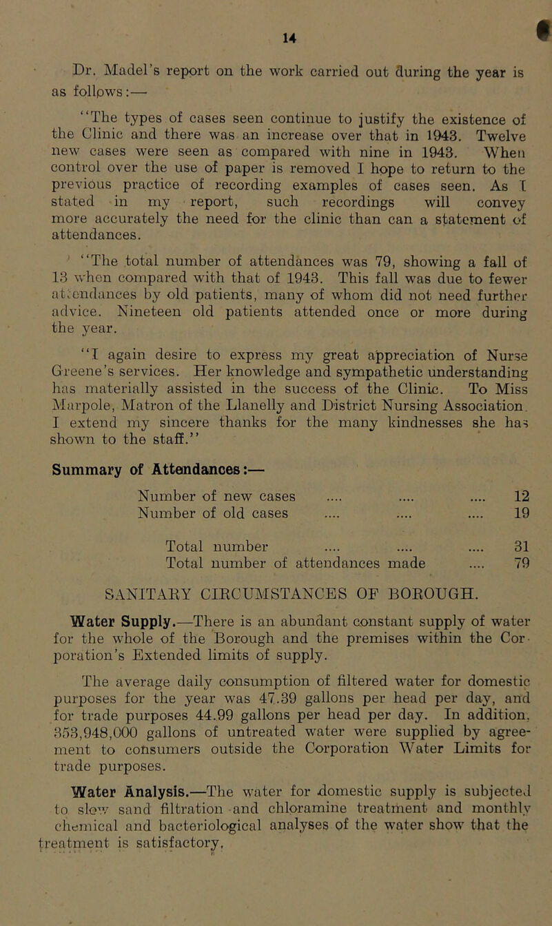 Dr. Madel’s report on the work carried out during the year is as follpws:— “The types of cases seen continue to justify the existence of the Clinic and there was an increase over that in 1943. Twelve new cases were seen as compared with nine in 1943. When control over the use of paper is removed I hope to return to the previous practice of recording examples of cases seen. As I stated in my report, such recordings will convey more accurately the need for the clinic than can a statement of attendances. “The total number of attendances was 79, showing a fall of 13 when compared with that of 1943. This fall was due to fewer attendances by old patients, many of whom did not need further advice. Nineteen old patients attended once or more during the year. “I again desire to express my great appreciation of Nurse Greene’s services. Her knowledge and sympathetic understanding has materially assisted in the success of the Clinic. To Miss Marpole, Matron of the Llanelly and District Nursing Association I extend my sincere thanks for the many kindnesses she has shown to the staff.’’ Summary of Attendances:— SANITARY CIRCUMSTANCES OF BOROUGH. Water Supply.—There is an abundant constant supply of water for the whole of the Borough and the premises within the Cor- poration’s Extended limits of supply. The average daily consumption of filtered water for domestic purposes for the year was 47.39 gallons per head per day, and for trade purposes 44.99 gallons per head per day. In addition, 353,948,000 gallons of untreated water were supplied by agree- ment to consumers outside the Corporation Water Limits for trade purposes. Water Analysis.—The water for domestic supply is subjected to slow sand filtration and chloramine treatment and monthly chemical and bacteriological analyses of the water show that the treatment is satisfactory. Number of new cases Number of old cases 12 19 Total number Total number of attendances made 31 79