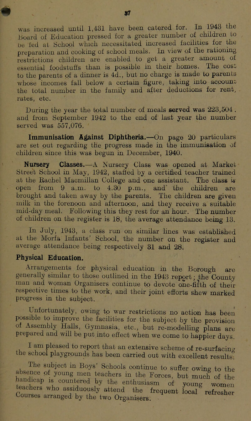 Board of Education pressed for a greater number of children to be fed at School which necessitated increased facilities for the preparation and cooking of school meals. In view of the rationing restrictions children are enabled to get a greater amount of essential foodstuffs than is possible in their homes. The cost to the parents of a dinner is 4d., but no charge is made to parents whose incomes fall below a certain figure, taking into account the total number in the family and after deductions for rent, rates, etc. During the year the total number of meals served was 223,504 . and from September 1942 to the end of last year the number served was 557,076. Immunisation Against Diphtheria.—On page 20 particulars are set out regarding the progress made in the immunisation of children since this was begun in December, 1940. Nursery Classes.—A Nursery Class was opened at Market Street School in May, 1942, staffed by a certified teacher trained at the Rachel Macmillan College and one assistant. The class is open from 9 a.m. to 4.30 p.m., and the children are brought and taken away by the parents. The children are given milk in the forenoon and afternoon, and they receive a suitable mid-day meal. Following this they rest for an horn. The number of children on the register is 18, the average attendance being 13. In July, 1943, a class run on similar lines was established at the Morfa Infants’ School, the number on the register and average attendance being respectively 31 and 28. Physical Education. Arrangements for physical education in the Borough are generally similar to those outlined in the 1943 report; the County man and woman Organisers continue to devote one-fifth of their respective times to the work, and their joint efforts shew marked progress in the subject. Unfortunately, owing to war restrictions no action has been possible to improve the facilities for the subject by the provision of Assembly Halls, Gymnasia, etc., but re-modelling plans are piepared and will be put into effect when we come to happier days. Iam pleased to report that an extensive scheme of re-surfacing the school playgrounds has been carried out with excellent results° , The subject in Boys’ Schools continue to suffer owing to the absence of young men teachers in the Forces, but much of the andicap is countered by the enthusiasm of young women teachers who assiduously attend the frequent local§ refresher Couises arranged by the two Organisers.