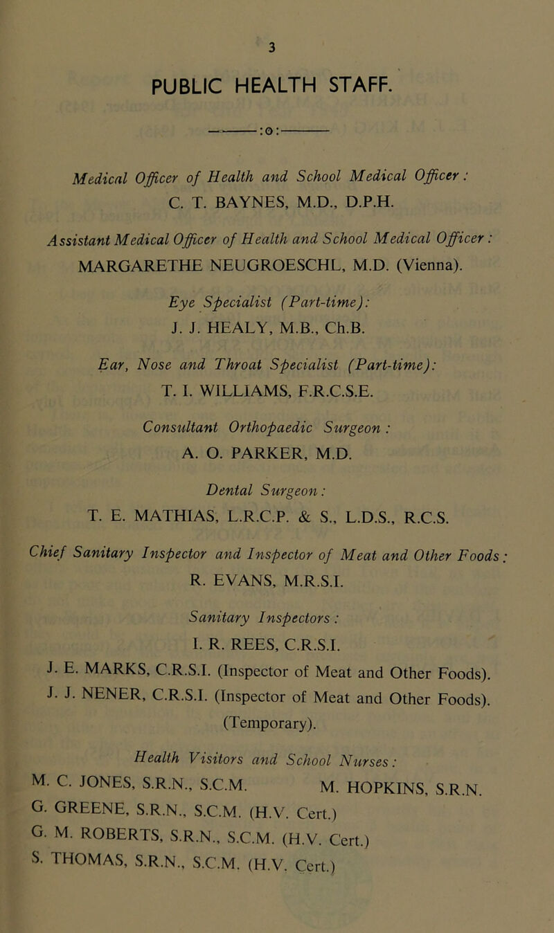 PUBLIC HEALTH STAFF. :o: Medical Officer of Health and School Medical Officer: C. T. BAYNES, M.D., D.P.H. Assistant Medical Officer of Health and School Medical Officer: MARGARETHE NEUGROESCHL, M.D. (Vienna). Eye Specialist (Part-time): J. J. HEALY, M.B., Ch.B. Ear, Nose and Throat Specialist (Part-time): T. I. WILLIAMS, F.R.C.S.E. Consultant Orthopaedic Surgeon : A. O. PARKER, M.D. Dental Surgeon: T. E. MATHIAS, L.R.C.P. & S., L.D.S., R.C.S. Chief Sanitary Inspector and Inspector of Meat and Other Foods R. EVANS, M.R.S.I. Sanitary Inspectors: I. R. REES, C.R.S.I. J. E. MARKS, C.R.S.I. (Inspector of Meat and Other Foods). J. J. NENER, C.R.S.I. (Inspector of Meat and Other Foods). (Temporary). Health Visitors and School Nurses: M. C. JONES, S.R.N., S.C.M. M. HOPKINS, S.R.N. G. GREENE, S.R.N., S.C.M. (H.V. Cert.) G. M. ROBERTS, S.R.N., S.C.M. (H.V. Cert.) S. THOMAS, S.R.N., S.C.M. (H.V. Cert.)