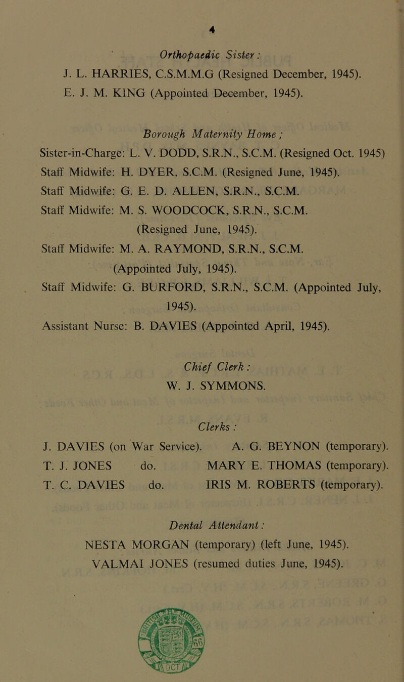 Orthopaedic Sister: J. L. HARRIES, C.S.M.M.G (Resigned December, 1945). E. J. M. KING (Appointed December, 1945). - Borough Maternity Home; Sister-in-Charge: L. V. DODD, S.R.N., S.C.M. (Resigned Oct. 1945) Staff Midwife: H. DYER, S.C.M. (Resigned June, 1945). Staff Midwife: G. E. D. ALLEN, S.R.N., S.C.M. Staff Midwife: M. S. WOODCOCK, S.R.N., S.C.M. (Resigned June, 1945). Staff Midwife: M. A. RAYMOND, S.R.N., S.C.M. (Appointed July, 1945). Staff Midwife: G. BURFORD, S.R.N., S.C.M. (Appointed July, 1945). Assistant Nurse: B. DAVIES (Appointed April, 1945). Chief Clerk: W. J. SYMMONS. Clerks : J. DAVIES (on War Service). A. G. BEYNON (temporary). T. J. JONES do. MARY E. THOMAS (temporary). T. C. DAVIES do. IRIS M. ROBERTS (temporary). Dental Attendant: NESTA MORGAN (temporary) (left June, 1945). VALMAI JONES (resumed duties June, 1945).