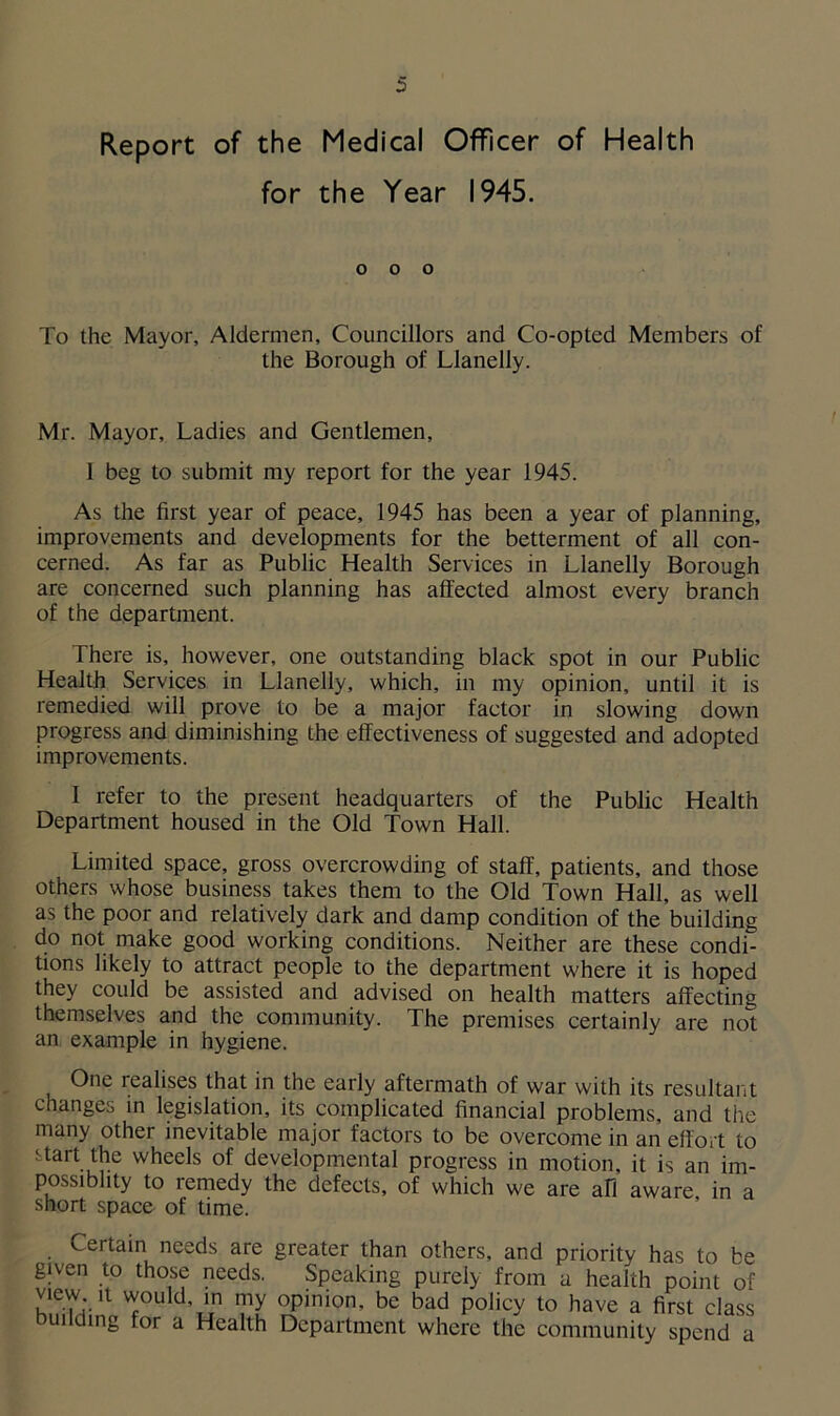 Report of the Medical Officer of Health for the Year 1945. o o o To the Mayor, Aldermen, Councillors and Co-opted Members of the Borough of Llanelly. Mr. Mayor, Ladies and Gentlemen, 1 beg to submit my report for the year 1945. As the first year of peace, 1945 has been a year of planning, improvements and developments for the betterment of all con- cerned. As far as Public Health Services in Llanelly Borough are concerned such planning has affected almost every branch of the department. There is, however, one outstanding black spot in our Public Health Services in Llanelly, which, in my opinion, until it is remedied will prove to be a major factor in slowing down progress and diminishing the effectiveness of suggested and adopted improvements. I refer to the present headquarters of the Public Health Department housed in the Old Town Hall. Limited space, gross overcrowding of staff, patients, and those others whose business takes them to the Old Town Hall, as well as the poor and relatively dark and damp condition of the building do not make good working conditions. Neither are these condi- tions likely to attract people to the department where it is hoped they could be assisted and advised on health matters affecting themselves and the community. The premises certainly are not an example in hygiene. One realises that in the early aftermath of war with its resultant changes in legislation, its complicated financial problems, and the many other inevitable major factors to be overcome in an effort to start the wheels of developmental progress in motion, it is an im- possibhty to remedy the defects, of which we are all aware, in a short space of time. Certain needs are greater than others, and priority has to be given to those needs. Speaking purely from a health point of view it would in my opinion, be bad policy to have a first class building for a Health Department where the community spend a