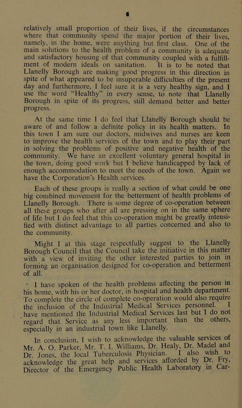 e relatively small proportion of their lives, if the circumstances where that community spend the major portion of their lives, namely, in the home, were anything but first class. One of the main solutions to the health problem of a community is adequate and satisfactory housing of that community coupled with a fulfill- ment of modern ideals on sanitation. It is to be noted that Llanelly Borough are making good progress in this direction in spite of what appeared to be insuperable difficulties of the present day and furthermore, I feel sure it is a very healthy sign, and I use the word “Healthy” in every sense, to note that Llanelly Borough in spite of its progress, still demand better and better progress. At the same time 1 do feel that Llanelly Borough should be aware of and follow a definite policy in its health matters. In this town I am sure our doctors, midwives and nurses are keen to improve the health services of the town and to play their part in solving the problems of positive and negative health of the community. We have an excellent voluntary general hospital in the town, doing good work but I believe handicapped by lack of enough accommodation to meet the needs of the town. Again we have the Corporation’s Health services. Each of these groups is really a section of what could be one big combined movement for the betterment of health problems of Llanelly Borough. There is some degree of co-operation between all these groups who after all are pressing on in the same sphere of life but I do feel that this co-operation might be greatly intense fied with distinct advantage to all parties concerned and also to the community. Might I at this stage respectfully suggest to the Llanelly Borough Council that the Council take the initiative in this matter with a view of inviting the other interested parties to join in forming an organisation designed for co-operation and betterment of all. • I have spoken of the health problems affecting the person in his home, with his or her doctor, in hospital and health department. To complete the circle of complete co-operation would also require the inclusion of the Industrial Medical Services personnel, have mentioned the Industrial Medical Services last but 1 do not regard that Service as any less important than the others, especially in an industrial town like Llanelly. In conclusion, I wish to acknowledge the valuable services of Mr. A. O. Parker, Mr. T. I. Williams, Dr. Healy, Dr. Madel and Dr. Jones, the local Tuberculosis Physician. I also wish to acknowledge the great help and services afforded by Dr. Fry, Director of the Emergency Public Health Laboratory in Car-