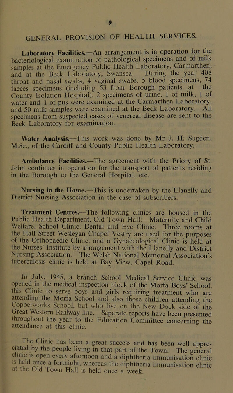 5 GENERAL PROVISION OF HEALTH SERVICES. Laboratory Facilities.—An arrangement is in operation for the bacteriological examination of pathological specimens and of milk samples at the Emergency Public Health Laboratory, Carmarthen, and at the Beck Laboratory, Swansea. During the year 408 throat and nasal swabs, 4 vaginal swabs, 5 blood specimens, 74 faeces specimens (including 53 from Borough patients at the County Isolation Hospital), 2 specimens of urine, 1 of milk, 1 of water and 1 of pus were examined at the Carmarthen Laboratory, and 50 milk samples were examined at the Beck Laboratory. All specimens from suspected cases of venereal disease are sent to the Beck Laboratory for examination. Water Analysis.—This work was done by Mr J. H. Sugden, M.Sc., of the Cardiff and County Public Health Laboratory. Ambulance Facilities.—The agreement with the Priory of St. John continues in operation for the transport of patients residing in the Borough to the General Hospital, etc. Nursing in the Home.—This is undertaken by the Llanelly and District Nursing Association in the case of subscribers. Treatment Centres.—The following clinics are housed in the Public Health Department, Old Town Hall:—Maternity and Child Welfare, School Clinic, Dental and Eye Clinic. Three rooms at the Hall Street Wesleyan Chapel Vestry are used for the purposes of the Orthopaedic Clinic, and a Gynaecological Clinic is held at the Nurses’ Institute by arrangement with the Llanelly and District Nursing Association. The Welsh National Memorial Association’s tuberculosis clinic is held at Bay View, Capel Road. In July, 1945, a branch School Medical Service Clinic was opened in the medical inspection block of the Morfa Boys’ School, this Clinic to serve boys and girls requiring treatment who are attending the Morfa School and also those children attending the Copperworks School, but who live on the New Dock side of the Great Western Railway line. Separate reports have been presented throughout the year to the Education Committee concerning the attendance at this clinic. The Clinic has been a great success and has been well appre- ciated by the people living in that part of the Town. The general c lnic; ls °Pen every afternoon and a diphtheria immunisation clinic ,S.Td^Ce fortnight, whereas the diphtheria immunisation clinic at tne Old Town Hall is held once a week.