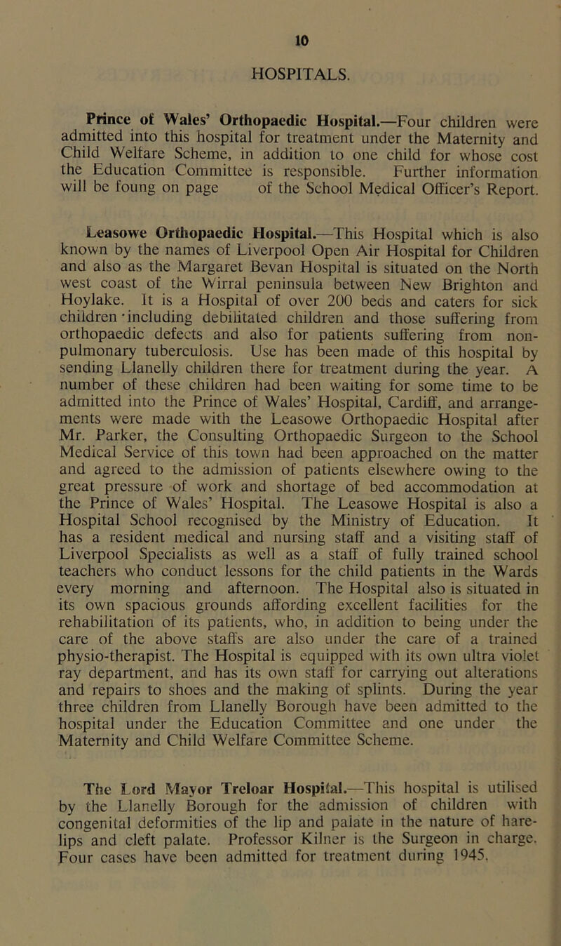 HOSPITALS. Prince oi Wales’ Orthopaedic Hospital.—Four children were admitted into this hospital for treatment under the Maternity and Child Welfare Scheme, in addition to one child for whose cost the Education Committee is responsible. Further information will be foung on page of the School Medical Officer’s Report. Leasowe Orthopaedic Hospital.—This Hospital which is also known by the names of Liverpool Open Air Hospital for Children and also as the Margaret Bevan Hospital is situated on the North west coast of the Wirrai peninsula between New Brighton and Hoylake. It is a Hospital of over 200 beds and caters for sick children-including debilitated children and those suffering from orthopaedic defects and also for patients suffering from non- pulmonary tuberculosis. Use has been made of this hospital by sending Llanelly children there for treatment during the year. A number of these children had been waiting for some time to be admitted into the Prince of Wales’ Hospital, Cardiff, and arrange- ments were made with the Leasowe Orthopaedic Hospital after Mr. Parker, the Consulting Orthopaedic Surgeon to the School Medical Service of this town had been approached on the matter and agreed to the admission of patients elsewhere owing to the great pressure of work and shortage of bed accommodation at the Prince of Wales’ Hospital. The Leasowe Hospital is also a Hospital School recognised by the Ministry of Education. It has a resident medical and nursing staff and a visiting staff of Liverpool Specialists as well as a staff of fully trained school teachers who conduct lessons for the child patients in the Wards every morning and afternoon. The Hospital also is situated in its own spacious grounds affording excellent facilities for the rehabilitation of its patients, who, in addition to being under the care of the above staffs are also under the care of a trained physio-therapist. The Hospital is equipped with its own ultra violet ray department, and has its own staff for carrying out alterations and repairs to shoes and the making of splints. During the year three children from Llanelly Borough have been admitted to the hospital under the Education Committee and one under the Maternity and Child Welfare Committee Scheme. The Lord Mayor Treloar Hospital.—This hospital is utilised by the Llanelly Borough for the admission of children with congenital deformities of the lip and paiate in the nature of hare- lips and cleft palate. Professor Kilner is the Surgeon in charge. Four cases have been admitted for treatment during 1945.