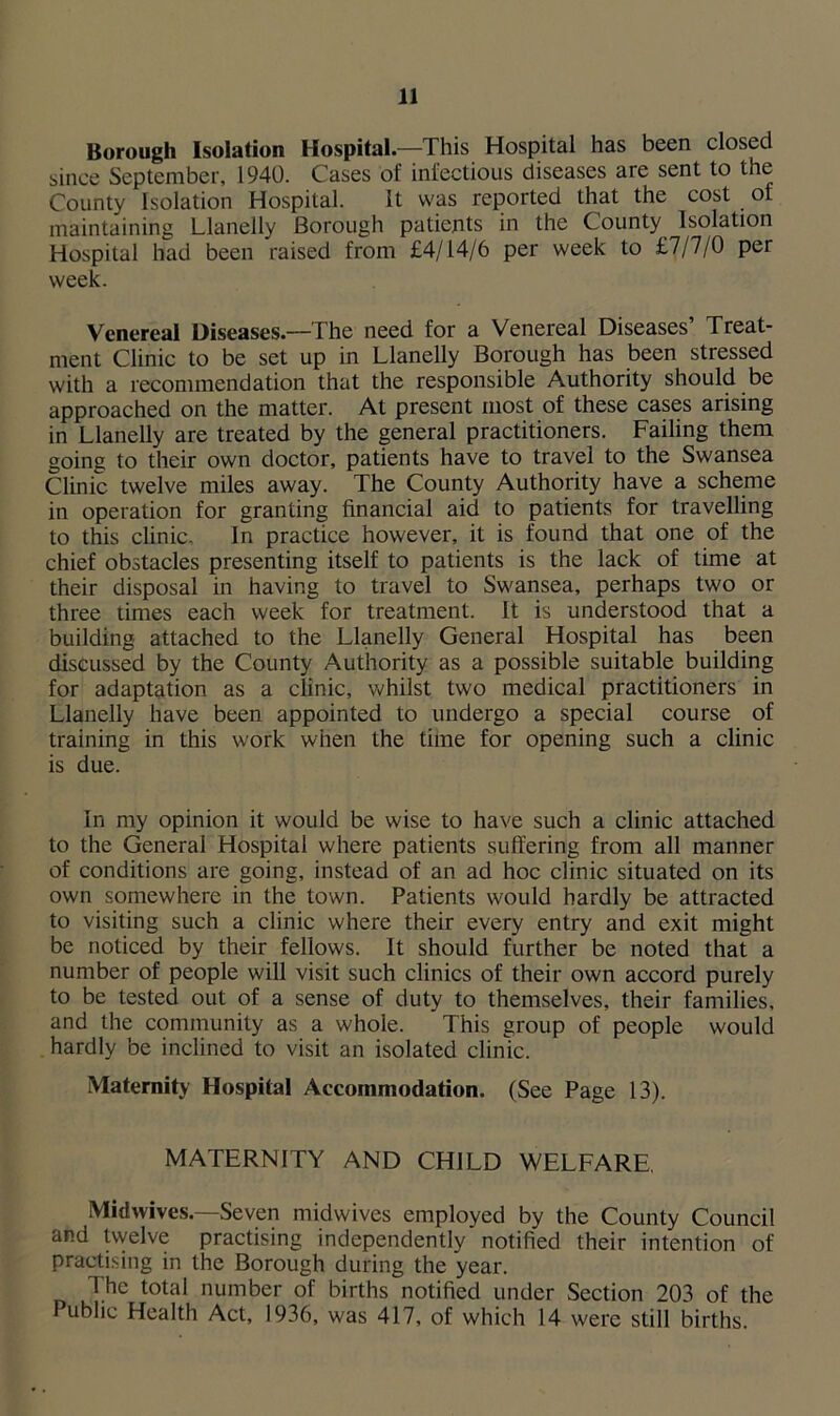 Borough Isolation Hospital.—This Hospital has been closed since September, 1940. Cases of infectious diseases are sent to the County Isolation Hospital. It was reported that the cost of maintaining Llanelly Borough patients in the County Isolation Hospital had been raised from £4/14/6 per week to £7/7/0 per week. Venereal Diseases—The need for a Venereal Diseases’ Treat- ment Clinic to be set up in Llanelly Borough has been stressed with a recommendation that the responsible Authority should be approached on the matter. At present most of these cases arising in Llanelly are treated by the general practitioners. Failing them going to their own doctor, patients have to travel to the Swansea Clinic twelve miles away. The County Authority have a scheme in operation for granting financial aid to patients for travelling to this clinic. In practice however, it is found that one of the chief obstacles presenting itself to patients is the lack of time at their disposal in having to travel to Swansea, perhaps two or three times each week for treatment. It is understood that a building attached to the Llanelly General Hospital has been discussed by the County Authority as a possible suitable building for adaptation as a clinic, whilst two medical practitioners in Llanelly have been appointed to undergo a special course of training in this work when the time for opening such a clinic is due. In my opinion it would be wise to have such a clinic attached to the General Hospital where patients suffering from all manner of conditions are going, instead of an ad hoc clinic situated on its own somewhere in the town. Patients would hardly be attracted to visiting such a clinic where their every entry and exit might be noticed by their fellows. It should further be noted that a number of people will visit such clinics of their own accord purely to be tested out of a sense of duty to themselves, their families, and the community as a whole. This group of people would hardly be inclined to visit an isolated clinic. Maternity Hospital Accommodation. (See Page 13). MATERNITY AND CHILD WELFARE, Midwives.—Seven midwives employed by the County Council and tvvelve practising independently notified their intention of practising in the Borough during the year. The total number of births notified under Section 203 of the Public Health Act, 1936, was 417, of which 14 were still births.