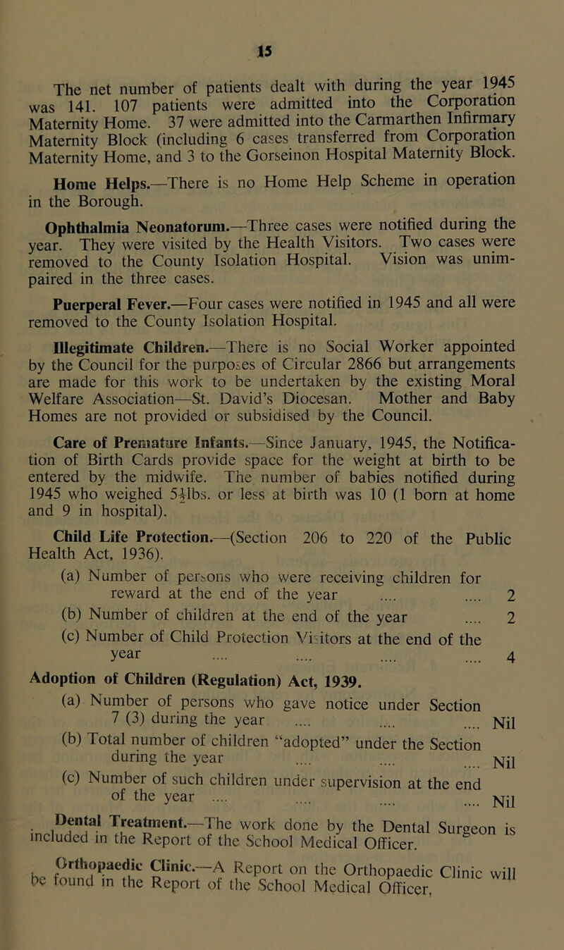 The net number of patients dealt with during the year 1945 was 141. 107 patients were admitted into the Corporation Maternity Home. 37 were admitted into the Carmarthen Infirmary Maternity Block (including 6 cases transferred from Corporation Maternity Home, and 3 to the Gorseinon Hospital Maternity Block. Home Helps.—There is no Home Help Scheme in operation in the Borough. Ophthalmia Neonatorum.—Three cases were notified during the year. They were visited by the Health Visitors. Two cases were removed to the County Isolation Hospital. Vision was unim- paired in the three cases. Puerperal Fever.—Four cases were notified in 1945 and all were removed to the County Isolation Hospital. Illegitimate Children.—There is no Social Worker appointed by the Council for the purposes of Circular 2866 but arrangements are made for this work to be undertaken by the existing Moral Welfare Association—St. David’s Diocesan. Mother and Baby Homes are not provided or subsidised by the Council. Care of Premature Infants.—Since January, 1945, the Notifica- tion of Birth Cards provide space for the weight at birth to be entered by the midwife. The number of babies notified during 1945 who weighed 5Hbs. or less at birth was 10 (1 born at home and 9 in hospital). Child Life Protection.—(Section 206 to 220 of the Public Health Act, 1936). (a) Number of persons who were receiving children for reward at the end of the year .... .... 2 (b) Number of children at the end of the year .... 2 (c) Number of Child Protection Vi itors at the end of the year .... .... .... 4 Adoption of Children (Regulation) Act, 1939. (a) Number of persons who gave notice under Section 7 (3) during the year .... .... Njj (b) Total number of children “adopted” under the Section during the year .... .... j^il (c) Number of such children under supervision at the end of the year .... .... Nil Dental Treatment.—The work done by the Dental Surgeon is included in the Report of the School Medical Officer. Orthopaedic Clinic.—A Report on the Orthopaedic Clinic will be found in the Report of the School Medical Officer.