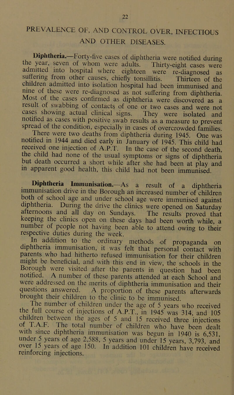 PREVALENCE OF, AND CONTROL OVER, INFECTIOUS AND OTHER DISEASES. Diphtheria. Forty-five cases of diphtheria were notified during the year, seven of whom were adults. Thirty-eight cases were admitted into hospital where eighteen were re-diagnosed as suffering from other causes, chiefly tonsillitis. Thirteen of the children admitted into isolation hospital had been immunised and nine of these were re-diagnosed as not suffering from diphtheria. Most of the cases confirmed as diphtheria were discovered as a result of swabbing of contacts of one or two cases and were not cases showing actual clinical signs. They were isolated and notified as cases with positive swab results as a measure to prevent spread of the condition, especially in cases of overcrowded families. There were two deaths from diphtheria during 1945. One was notified in 1944 and died early in January of 1945. This child had received one injection of A.P.T. In the case of the second death, the child had none of the usual symptoms or signs of diphtheria but death occurred a short while after she had been at play and in apparent good health, this child had not been immunised. Diphtheria Immunisation.—As a result of a diphtheria immunisation diive in the Borough an increased number of children both of school age and under school age were immunised against diphtheria. During the drive the clinics were opened on Saturday afternoons and all day on Sundays. The results proved that keeping the clinics open on these days had been worth while, a number of people not having been able to attend owing to their respective duties during the week. In addition to the ordinary methods of propaganda on diphtheria immunisation, it was felt that personal contact with parents who had hitherto refused immunisation for their children might be beneficial, and with this end in view, the schools in the Borough were visited after the parents in question had been notified. A number of these parents attended at each School and were addressed on the merits of diphtheria immunisation and their questions answered. A proportion of these parents afterwards brought their children to the clinic to be immunised. The number of children under the age of 5 years who received the full course of injections of A.P.T., in 1945 was 314, and 105 children between the ages of 5 and 15 received three injections of T.A.F. The total number of children who have been dealt with since diphtheria immunisation was begun in 1940 is 6,531, under 5 years of age 2,588, 5 years and under 15 years, 3,793,’and over 15 years of age 150. In addition 101 children have received reinforcing injections.