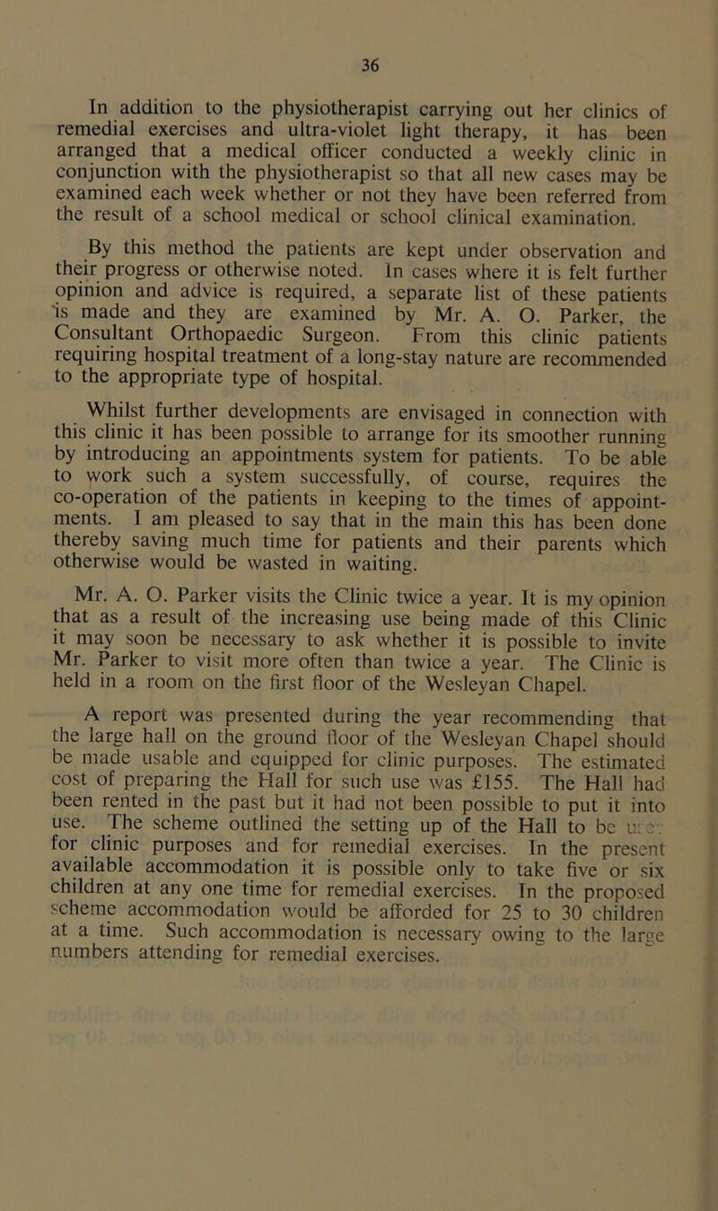 In addition to the physiotherapist carrying out her clinics of remedial exercises and ultra-violet light therapy, it has been arranged that a medical officer conducted a weekly clinic in conjunction with the physiotherapist so that all new cases may be examined each week whether or not they have been referred from the result of a school medical or school clinical examination. By this method the patients are kept under observation and their progress or otherwise noted. In cases where it is felt further opinion and advice is required, a separate list of these patients is made and they are examined by Mr. A. O. Parker, the Consultant Orthopaedic Surgeon. From this clinic patients requiring hospital treatment of a long-stay nature are recommended to the appropriate type of hospital. Whilst further developments are envisaged in connection with this clinic it has been possible to arrange for its smoother running by introducing an appointments system for patients. To be able to work such a system successfully, of course, requires the co-operation of the patients in keeping to the times of appoint- ments. I am pleased to say that in the main this has been done thereby saving much time for patients and their parents which otherwise would be wasted in waiting. Mr. A. O. Parker visits the Clinic twice a year. It is my opinion that as a result of the increasing use being made of this Clinic it may soon be necessary to ask whether it is possible to invite Mr. Parker to visit more often than twice a year. The Clinic is held in a room on the first floor of the Wesleyan Chapel. A report was presented during the year recommending that the large hall on the ground floor of the Wesleyan Chapel should be made usable and equipped for clinic purposes. The estimated cost of preparing the Hall for such use was £155. The Hall had been rented in the past but it had not been possible to put it into use. The scheme outlined the setting up of the Hall to be u: :■ for clinic purposes and for remedial exercises. In the present available accommodation it is possible only to take five or six children at any one time for remedial exercises. In the proposed scheme accommodation would be afforded for 25 to 30 children at a time. Such accommodation is necessary owing to the large numbers attending for remedial exercises.