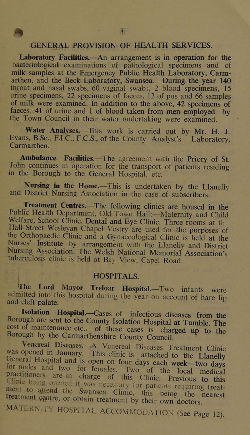 Laboratory Facilities.—An arrangement is in operation for the bacteriological' examinations of pathological specimens and of milk samples at the Emergency Public Health Laboratory, Carm- arthen, and the Beck Laboratory, Swansea. During the year 140 throat and nasal swabs, 60 vaginal swab-, 2 blood specimens, 15 urine specimens, 22 specimens of faeces, 12 of pus and 66 samples of milk were examined. In addition to the above, 42 specimens of faeces, 41 of urine and 1 of blood taken from men employed by the Town Council in their water undertaking were examined. Water Analyses.—This work is carried out by Mr. H. J. Evans, B.Sc., F-I.C,, F.C.S., of the County Analyst’s Laboratory, Carmarthen. Ambulance Facilities.—The agreement with the Priory of St. John continues in operation for the transport of patients residing in the Borough to the General Hospital, etc. Nursing in the Home.—This is undertaken by the Llanelly and District Nursing Association in the case of subscribers. Treatment Centres.—The following clinics are housed in the Public Health Department, Old Town Hall:—Maternity and Child Welfare, School Clinic, Dental and Eye Clinic. Three rooms at th Hall Street Wesleyan Chapel Vestry are used for the purposes of the Orthopaedic Clinic and a Gynaecological Clinic is held at the Nurses’ Institute by arrangement with the Llanelly and District Nursing Association. The Welsh National Memorial Association’s tuberculosis clinic is held at Bay View, Capel Road. | HOSPITALS. The Lord Mayor Treloar Hospital.—Two infants were admitted into this hospital during the year on account of hare lip and cleft palate. • F Isolation Hospital.—Cases of infectious diseases from the Borough are sent to the County Isolation Hospital at Tumble. The cost of maintenance etc., of these cases is charged up to the Borough by the Carmarthenshire County Council. Wfl<s ^eases,-A Venereal Diseases Treatment Clinic rvL P?Hd in. J.anua1ry- This clinic is attached to the Llanelly for , andtls °pe on four da^s each week—two days nraa ttn.r W° f<? females' Tw0 of the '«al medical SS ! ■,charge. of this. Clinic. Previous to this t J i. was necc.vaijf tor patients rciuirin° treat- meat to attend the Swansea Clinic, this being \he nearest reamient centre, or obtain treatment by their own^doctors. MA i’ERNt i'Y HOSPITAL ACCOMMODATION (See Page 12).