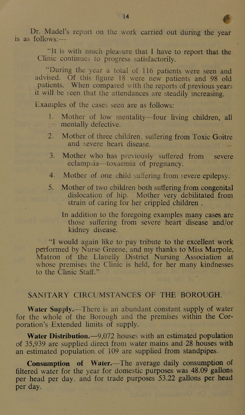 Dr. Madel’s report on the work carried out during the year is as follows:— “it is with much pleasure that 1 have to report that the Clinic continues to progress satisfactorily. “During the year a total of 116 patients were seen and advised. Of this figure 18 were new patients and 98 old patients. When compared with the reports of previous years it will be seen that the attendances are steadily increasing. Examples of the cases seen are as follows: 1. Mother of low mentality—four living children, all mentally defective. 2. Mother of three children, suffering from Toxic Goitre and severe heart disease. 3. Mother who has previously suffered from severe eclampsia—toxaemia of pregnancy. 4. Mother of one child suffering from severe epilepsy. 5. Mother of two children both suffering from congenital dislocation of hip. Mother very debilitated from strain of caring for her crippled children . In addition to the foregoing examples many cases are those suffering from severe heart disease and/or kidney disease. “I would again like to pay tribute to the excellent work performed by Nurse Greene, and my thanks to Miss Marpole, Matron of the Llanelly District Nursing Association at whose premises the Clinic is held, for her many kindnesses to the Clinic Staff.” SANITARY CIRCUMSTANCES OF THE BOROUGH. Water Supply.—There is an abundant constant supply of water for the whole of the Borough and the premises within the Cor- poration’s Extended limits of supply. Water Distribution.—9,072 houses with an estimated population of 35,939 are supplied direct from water mains and 28 houses with an estimated population of 109 are supplied from standpipes. Consumption of Water.—The average daily consumption of filtered water for the year for domestic purposes was 48.09 gallons per head per day, and for trade purposes 53.22 gallons per head per day.