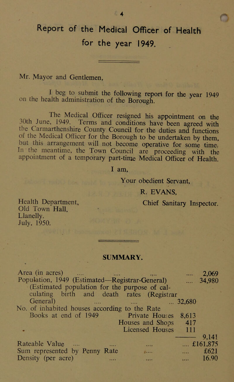 Report of the Medical Officer of Health for the year 1949. Mr. Mayor and Gentlemen, I beg to submit the following report for the year 1949 on the health administration of the Borough. The Medical Officer resigned his appointment on the 30th June, 1949. Terms and conditions have been agreed with the Carmarthenshire County Council for the duties and functions of the Medical Officer for the Borough to be undertaken by them, but this arrangement will not become operative for some time. In the meantime, the Town Council are proceeding with the appointment of a temporary part-time Medical Officer of Health. I am. Your obedient Servant, R. EVANS, Chief Sanitary Inspector. Health Department, Old Town Hall, Llanelly. July, 1950. SUMMARY. Area (in acres) .... .... .... .... 2,069 Population, 1949 (Estimated—Registrar-General) .... 34,980 (Estimated population for the purpose of cal- culating birth and death rates (Registrar General) .... .... ... 32,680 No. of inhabited houses according to the Rate Books at end of 1949 Private Houses 8,613 Houses and Shops 417 - Licensed Houses 111 9,141 .... £161,875 £621 16.90 Rateable Value Sum represented by Penny Rate Density (per acre)