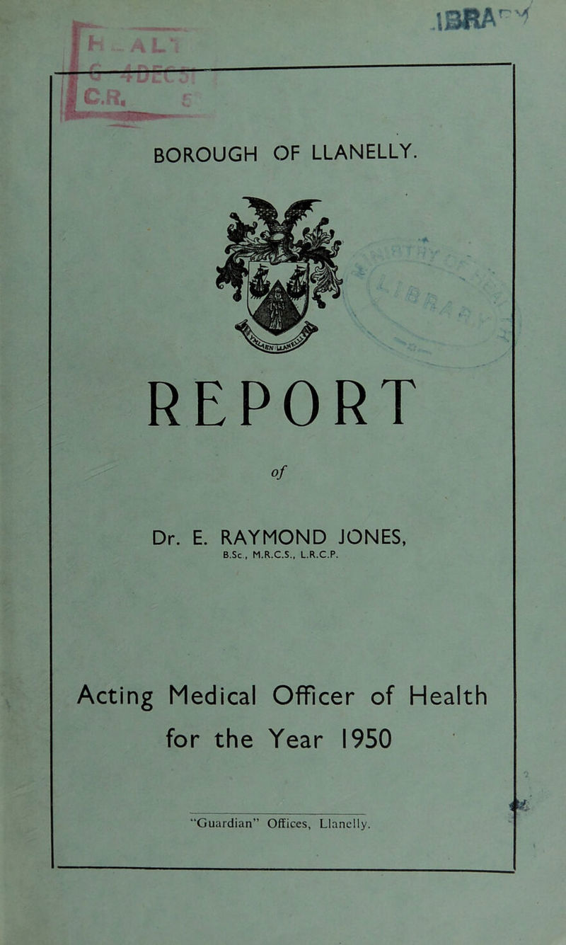 13RA^ BOROUGH OF LLANELLY. REPORT of Dr. E. RAYMOND JONES, B.Sc , M.R.C.S., L.R.C.P. Acting Medical Officer of Health for the Year 1950
