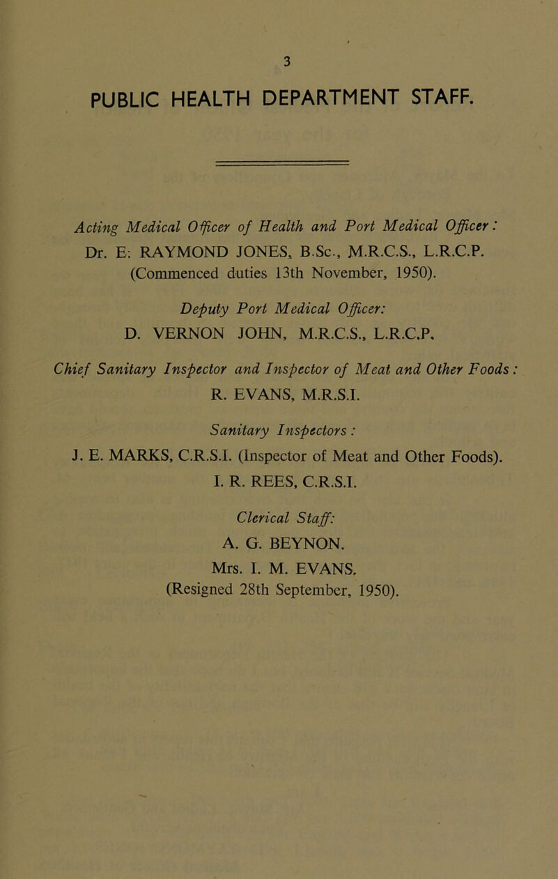 PUBLIC HEALTH DEPARTMENT STAFF. Acting Medical Officer of Health and Port Medical Officer: Dr. E. RAYMOND JONES, B.Sc., M.R.C.S., L.R.C.P. (Commenced duties 13th November, 1950). Deputy Port Medical Officer: D. VERNON JOHN, M.R.C.S., L.R.C.P. Chief Sanitary Inspector and Inspector of Meat and Other Foods R. EVANS, M.R.S.I. Sanitary Inspectors: J. E. MARKS, C.R.S.I. (Inspector of Meat and Other Foods). I. R. REES, C.R.S.I. Clerical Staff: A. G. BEYNON. Mrs. I. M. EVANS. (Resigned 28th September, 1950).