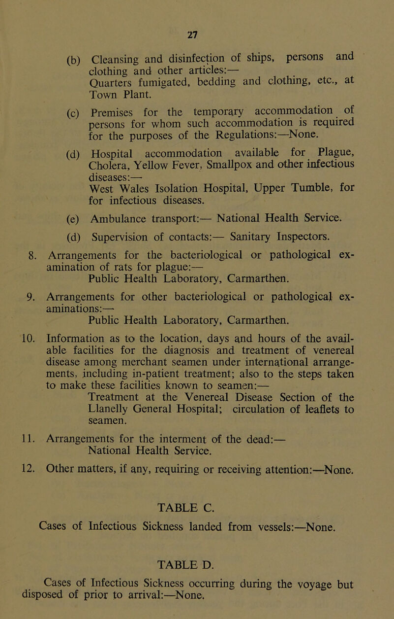 (b) Cleansing and disinfection of ships, persons and clothing and other articles:— Quarters fumigated, bedding and clothing, etc., at Town Plant. (c) Premises for the temporary accommodation of persons for whom such accommodation is required for the purposes of the Regulations:—None. (d) Hospital accommodation available for Plague, Cholera, Yellow Fever, Smallpox and other infectious diseases:—• West Wales Isolation Hospital, Upper Tumble, for for infectious diseases. (e) Ambulance transport:— National Health Service. (d) Supervision of contacts:— Sanitary Inspectors. 8. Arrangements for the bacteriological or pathological ex- amination of rats for plague:— Public Health Laboratory, Carmarthen. 9. Arrangements for other bacteriological or pathological ex- aminations:— Public Health Laboratory, Carmarthen. 10. Information as to the location, days and hours of the avail- able facilities for the diagnosis and treatment of venereal disease among merchant seamen under international arrange- ments, including in-patient treatment; also to the steps taken to make these facilities known to seamen:— Treatment at the Venereal Disease Section of the Llanelly General Hospital; circulation of leaflets to seamen. 11. Arrangements for the interment of the dead:— National Health Service. 12. Other matters, if any, requiring or receiving attention:—None. TABLE C. Cases of Infectious Sickness landed from vessels:—None. TABLE D. Cases of Infectious Sickness occurring during the voyage but disposed of prior to arrival:—None.