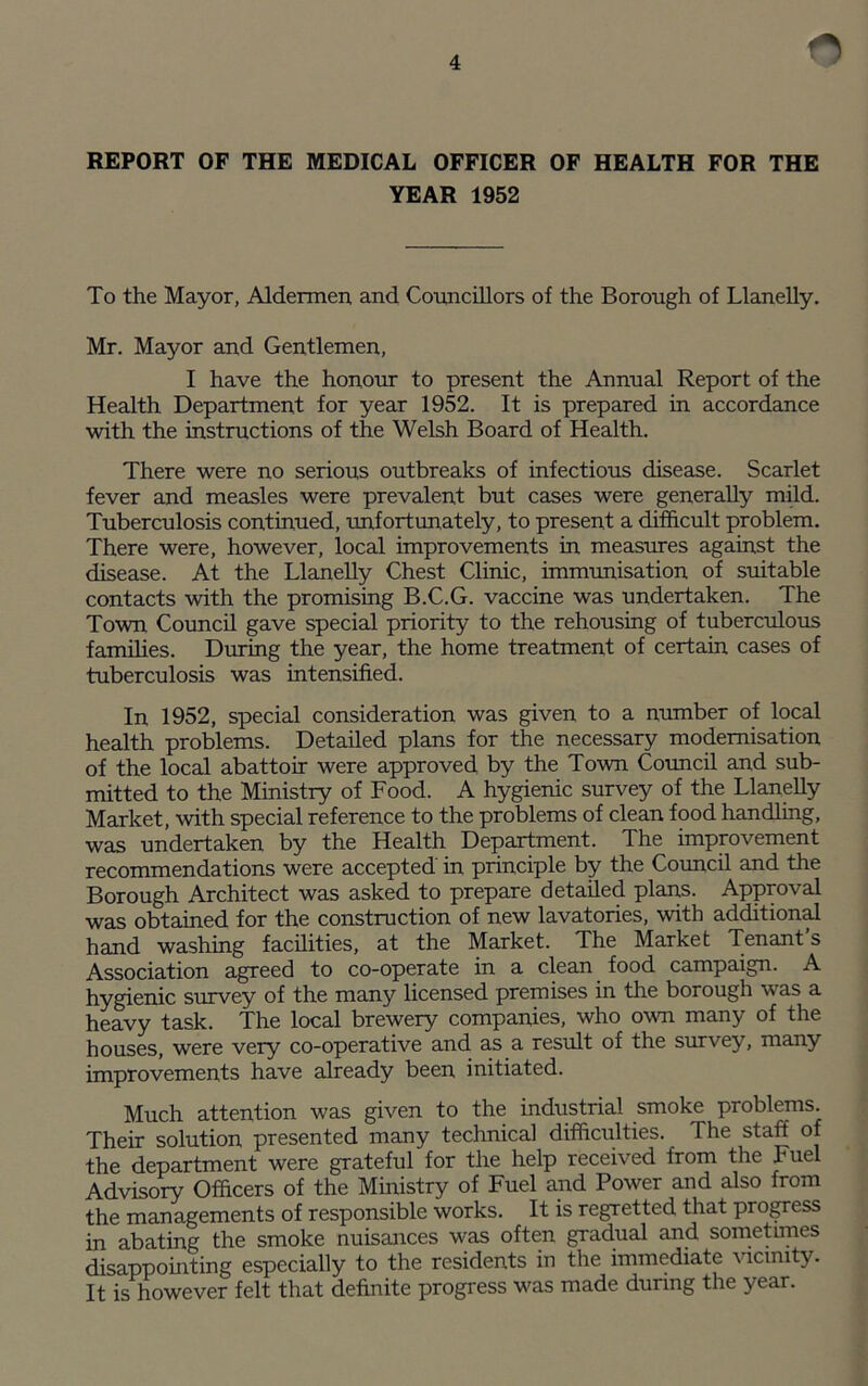 O REPORT OF THE MEDICAL OFFICER OF HEALTH FOR THE YEAR 1952 To the Mayor, Aldermen and Councillors of the Borough of Llanelly. Mr. Mayor and Gentlemen, I have the honour to present the Annual Report of the Health Department for year 1952. It is prepared in accordance with the instructions of the Welsh Board of Health. There were no serious outbreaks of infectious disease. Scarlet fever and measles were prevalent but cases were generally mild. Tuberculosis continued, unfortunately, to present a difficult problem. There were, however, local improvements in measures against the disease. At the Llanelly Chest Clinic, immunisation of suitable contacts with the promising B.C.G. vaccine was undertaken. The Town Council gave special priority to the rehousing of tuberculous families. During the year, the home treatment of certain cases of tuberculosis was intensified. In 1952, special consideration was given to a number of local health problems. Detailed plans for the necessary modernisation of the local abattoir were approved by the Town Council and sub¬ mitted to the Ministry of Food. A hygienic survey of the Llanelly Market, with special reference to the problems of clean food handling, was undertaken by the Health Department. The improvement recommendations were accepted in principle by the Council and the Borough Architect was asked to prepare detailed plans. Approval was obtained for the construction of new lavatories, with additional hand washing facilities, at the Market. The Market Tenant’s Association agreed to co-operate in a clean food campaign. A hygienic survey of the many licensed premises in the borough was a heavy task. The local brewery companies, who own many of the houses, were very co-operative and as a result of the survey, many improvements have already been initiated. Much attention was given to the industrial smoke problems. Their solution presented many technical difficulties. The staff of the department were grateful for the help received from the Fuel Advisory Officers of the Ministry of Fuel and Power and also from the managements of responsible works. It is regretted that progress in abating the smoke nuisances was often gradual and sometimes disappointing especially to the residents in the immediate vicinity. It is however felt that definite progress was made during the year.