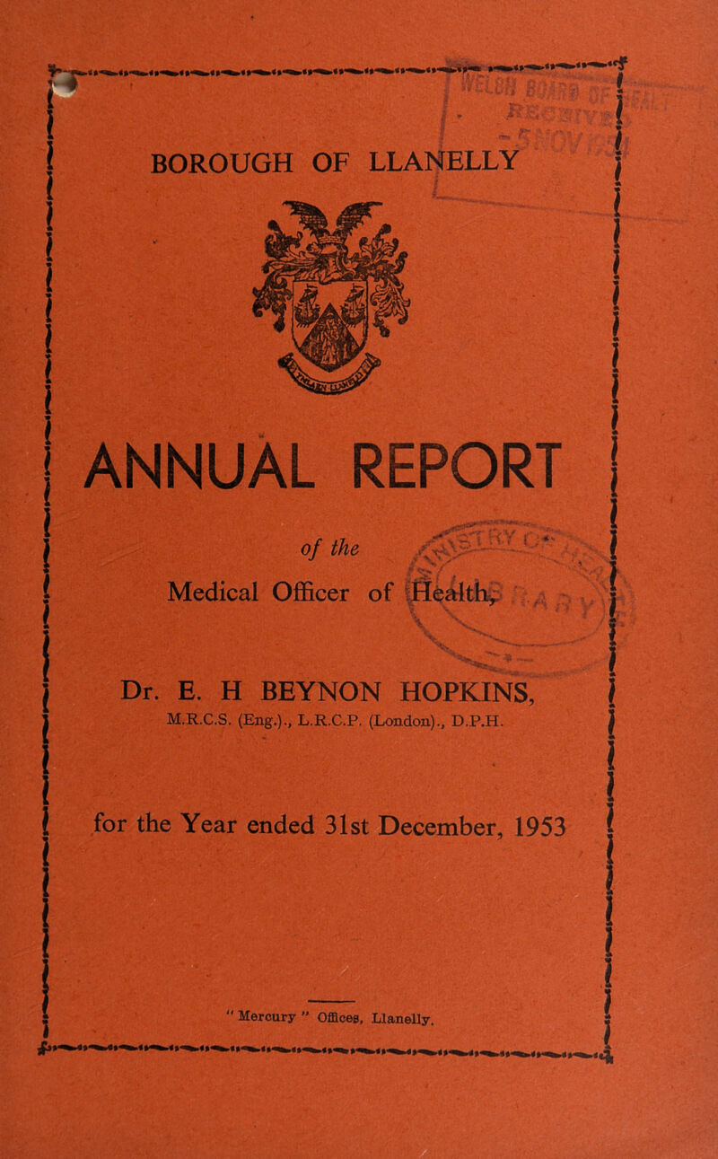 BOROUGH OF LLANELLY ! ANNUAL REPORT i . f .y7 .*' . S . V < . V v-. * * — ’ Mercury  Offices, Llanelly. I of the Medical Officer of Healthy Dr. E. H BEYNON HOPKINS, i M.R.C.S. (Eng.)., L.R.C.P. (London)., D.P.H. j i 1 for the Year ended 31st December, 1953 ( !