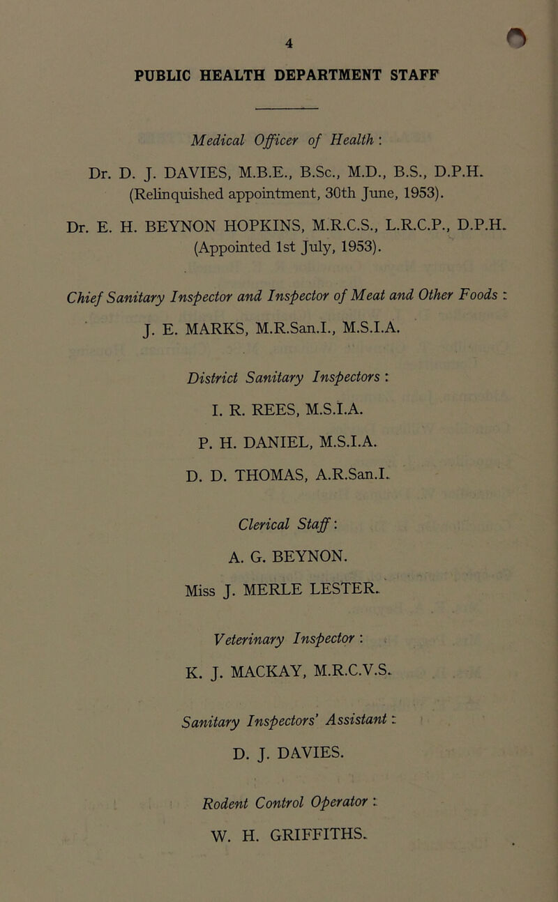 n PUBLIC HEALTH DEPARTMENT STAFF Medical Officer of Health : Dr. D. J. DAVIES, M.B.E., B.Sc., M.D., B.S., D.P.H. (Relinquished appointment, 30th June, 1953). Dr. E. H. BEYNON HOPKINS, M.R.C.S., L.R.C.P., D.P.H. (Appointed 1st July, 1953). Chief Sanitary Inspector and Inspector of Meat and Other Foods : J. E. MARKS, M.R.San.I., M.S.I.A. District Sanitary Inspectors : I. R. REES, M.S.I.A. P. H. DANIEL, M.S.I.A. D. D. THOMAS, A.R.San.I. Clerical Staff: A. G. BEYNON. Miss J. MERLE LESTER. Veterinary Inspector : K. J. MACKAY, M.R.C.V.S. Sanitary Inspectors’ Assistant: D. J. DAVIES. Rodent Control Operator W. H. GRIFFITHS.