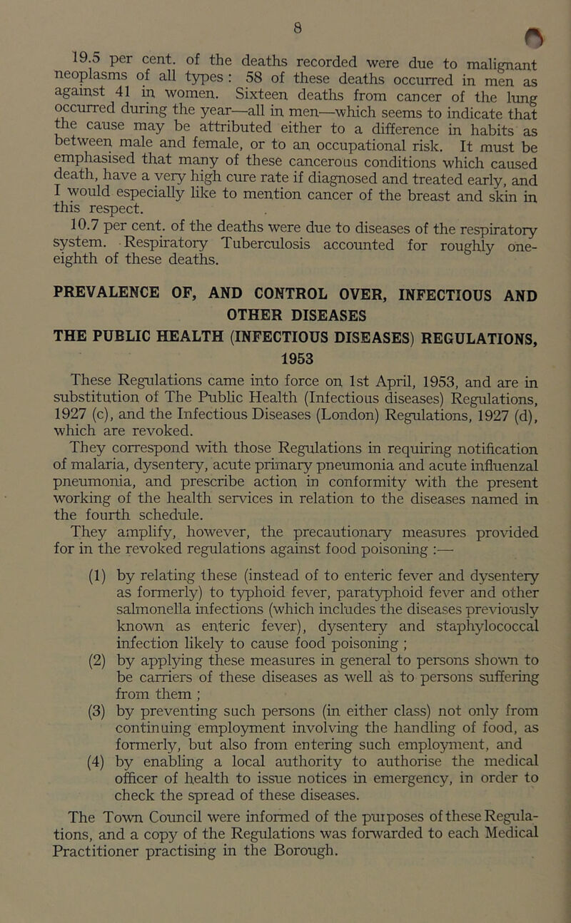 o 19.5 per cent, of the deaths recorded were due to malignant neoplasms of all types : 58 of these deaths occurred in men as against 41 in women. Sixteen deaths from cancer of the lung occurred during the year—all in men—which seems to indicate that the cause may be attributed either to a difference in habits as between male and female, or to an occupational risk. It must be emphasised that many of these cancerous conditions which caused death, have a very high cure rate if diagnosed and treated early, and I would especially like to mention cancer of the breast and skin in this respect. 10.7 per cent, of the deaths were due to diseases of the respiratory system. Respiratory Tuberculosis accounted for roughly one- eighth of these deaths. PREVALENCE OF, AND CONTROL OVER, INFECTIOUS AND OTHER DISEASES THE PUBLIC HEALTH (INFECTIOUS DISEASES) REGULATIONS, 1953 These Regulations came into force on 1st April, 1953, and are in substitution of The Public Health (Infectious diseases) Regulations, 1927 (c), and the Infectious Diseases (London) Regulations, 1927 (d), which are revoked. They correspond with those Regulations in requiring notification of malaria, dysentery, acute primary pneumonia and acute influenzal pneumonia, and prescribe action in conformity with the present working of the health sendees in relation to the diseases named in the fourth schedule. They amplify, however, the precautionary measures provided for in the revoked regulations against food poisoning :— (1) by relating these (instead of to enteric fever and dysentery as formerly) to typhoid fever, paratyphoid fever and other salmonella infections (which includes the diseases previously known as enteric fever), dysentery and staphylococcal infection likely to cause food poisoning ; (2) by applying these measures in general to persons shown to be carriers of these diseases as well as to persons suffering from them ; (3) by preventing such persons (in either class) not only from continuing employment involving the handling of food, as formerly, but also from entering such employment, and (4) by enabling a local authority to authorise the medical officer of health to issue notices in emergency, in order to check the spread of these diseases. The Town Council were informed of the purposes of these Regula- tions, and a copy of the Regulations was forwarded to each Medical Practitioner practising in the Borough.