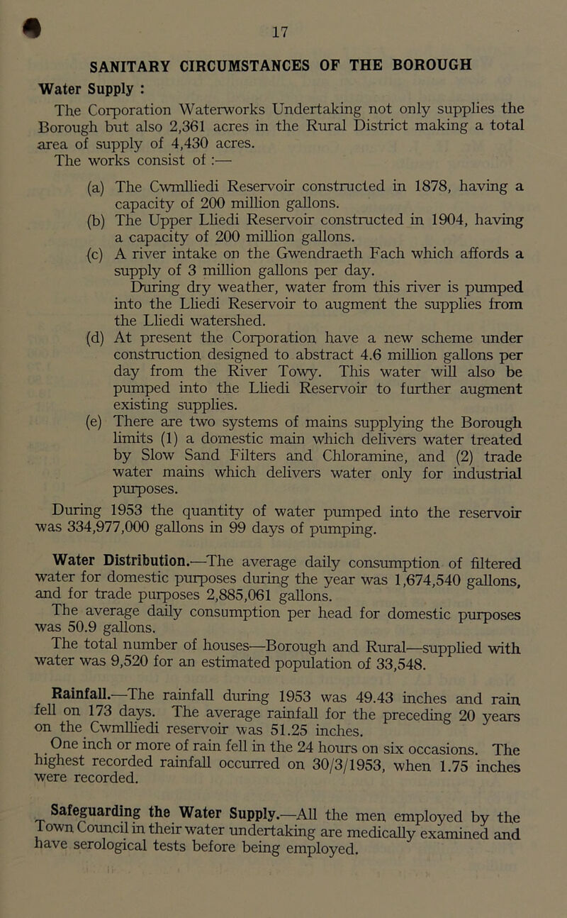 SANITARY CIRCUMSTANCES OF THE BOROUGH Water Supply : The Corporation Waterworks Undertaking not only supplies the Borough but also 2,361 acres in the Rural District making a total area of supply of 4,430 acres. The works consist of:— (a) The Cwmlliedi Reservoir constructed in 1878, having a capacity of 200 million gallons. (b) The Upper Lliedi Reservoir constructed in 1904, having a capacity of 200 million gallons. (c) A river intake on the Gwendraeth Fach which affords a supply of 3 million gallons per day. During dry weather, water from this river is pumped into the Lliedi Reservoir to augment the supplies from the Lliedi watershed. (d) At present the Corporation have a new scheme under construction designed to abstract 4.6 million gallons per day from the River Towy. This water will also be pumped into the Lliedi Reservoir to further augment existing supplies. (e) There are two systems of mains supplying the Borough limits (1) a domestic main which delivers water treated by Slow Sand Filters and Chloramine, and (2) trade water mains which delivers water only for industrial purposes. During 1953 the quantity of water pumped into the reservoir was 334,977,000 gallons in 99 days of pumping. Water Distribution.—The average daily consumption of filtered water for domestic purposes during the year was 1,674,540 gallons, and for trade purposes 2,885,061 gallons. The average daily consumption per head for domestic purposes was 50.9 gallons. The total number of houses—Borough and Rural—supplied with water was 9,520 for an estimated population of 33,548. Rainfall.—The rainfall during 1953 was 49.43 inches and rain fell on 173 days. The average rainfall for the preceding 20 years on the Cwmlliedi reservoir was 51.25 inches. One inch or more of rain fell in the 24 hours on six occasions. The highest recorded rainfall occurred on 30/3/1953, when 1.75 inches were recorded. Safeguarding the Water Supply.—All the men employed by the 1 own Council m their water undertaking are medically examined and have serological tests before being employed.