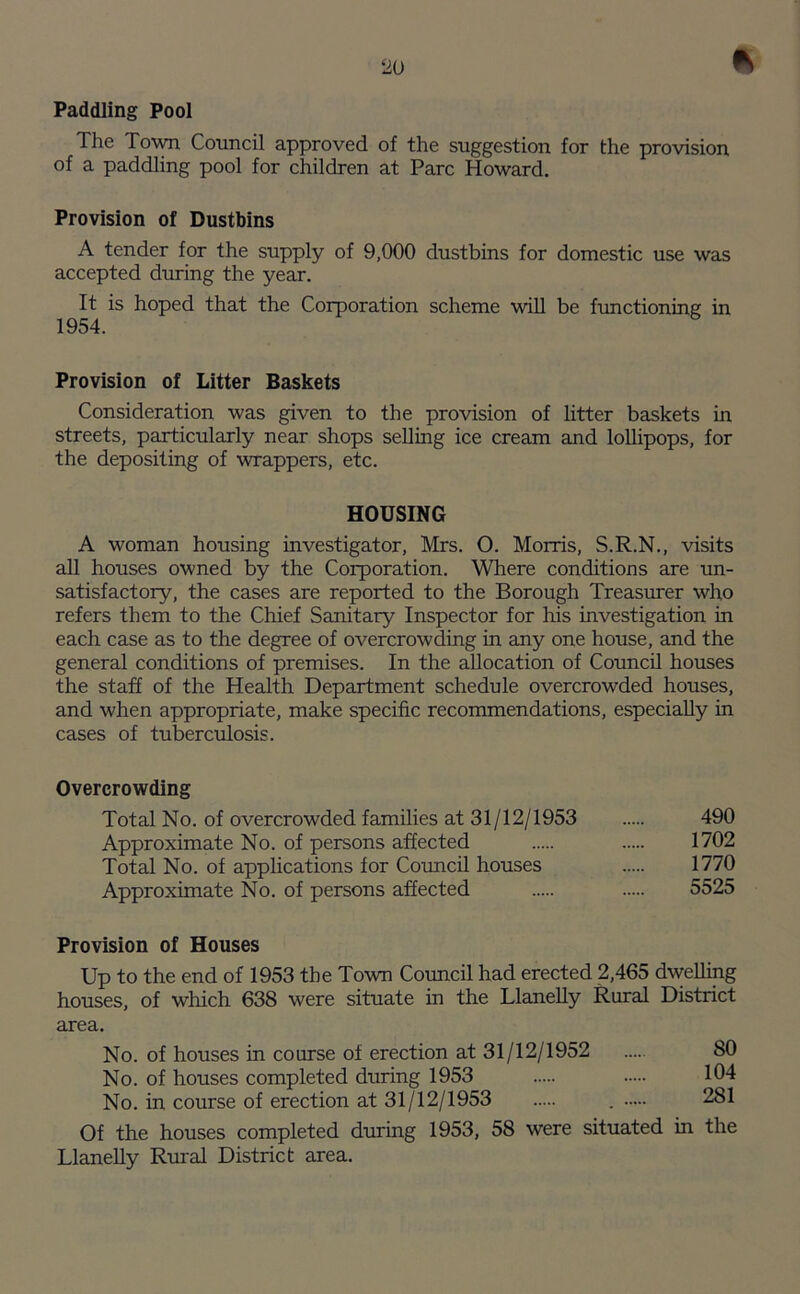 * Paddling Pool Ihe Town Council approved of the suggestion for the provision of a paddling pool for children at Parc Howard. Provision of Dustbins A tender for the supply of 9,000 dustbins for domestic use was accepted during the year. It is hoped that the Corporation scheme will be functioning in 1954. Provision of Litter Baskets Consideration was given to the provision of litter baskets in streets, particularly near shops selling ice cream and lollipops, for the depositing of wrappers, etc. HOUSING A woman housing investigator, Mrs. O. Morris, S.R.N., visits all houses owned by the Corporation. Where conditions are un- satisfactory, the cases are reported to the Borough Treasurer who refers them to the Chief Sanitary Inspector for his investigation in each case as to the degree of overcrowding in any one house, and the general conditions of premises. In the allocation of Council houses the staff of the Health Department schedule overcrowded houses, and when appropriate, make specific recommendations, especially in cases of tuberculosis. Overcrowding Total No. of overcrowded families at 31/12/1953 490 Approximate No. of persons affected 1702 Total No. of applications for Council houses 1770 Approximate No. of persons affected 5525 Provision of Houses Up to the end of 1953 the Town Council had erected 2,465 dwelling houses, of which 638 were situate in the Llanelly Rural District area. No. of houses in course of erection at 31/12/1952 .... 80 No. of houses completed during 1953 104 No. in course of erection at 31/12/1953 . 281 Of the houses completed during 1953, 58 were situated in the Llanelly Rural District area.