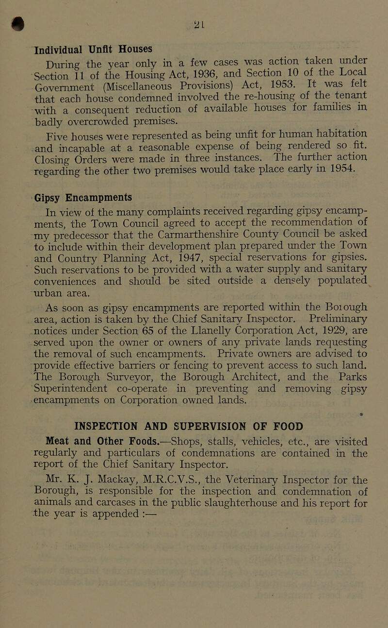 2 L Individual Unfit Houses During the year only in a few cases was action taken under Section 11 of the Housing Act, 1936, and Section 10 of the Local Government (Miscellaneous Provisions) Act, 1953. It was felt that each house condemned involved the re-housing of the tenant with a consequent reduction of available houses for families in badly overcrowded premises. Five houses were represented as being unfit for human habitation and incapable at a reasonable expense of being rendered so fit. Closing Orders were made in three instances. The further action regarding the other two premises would take place early in 1954. Gipsy Encampments In view of the many complaints received regarding gipsy encamp- ments, the Town Council agreed to accept the recommendation of my predecessor that the Carmarthenshire County Council be asked to include within their development plan prepared under the Town and Country Planning Act, 1947, special reservations for gipsies. Such reservations to be provided with a water supply and sanitary conveniences and should be sited outside a densely populated urban area. As soon as gipsy encampments are reported within the Borough area, action is taken by the Chief Sanitary Inspector. Preliminary notices under Section 65 of the Llanelly Corporation Act, 1929, are served upon the owner or owners of any private lands requesting the removal of such encampments. Private owners are advised to provide effective barriers or fencing to prevent access to such land. The Borough Surveyor, the Borough Architect, and the Parks Superintendent co-operate in preventing and removing gipsy encampments on Corporation owned lands. • INSPECTION AND SUPERVISION OF FOOD Meat and Other Foods.—Shops, stalls, vehicles, etc., are visited regularly and particulars of condemnations are contained in the report of the Chief Sanitary Inspector. Mr. K. J. Mackay, M.R.C.V.S., the Veterinary Inspector for the Borough, is responsible for the inspection and condemnation of animals and carcases in the public slaughterhouse and his report for the year is appended :—