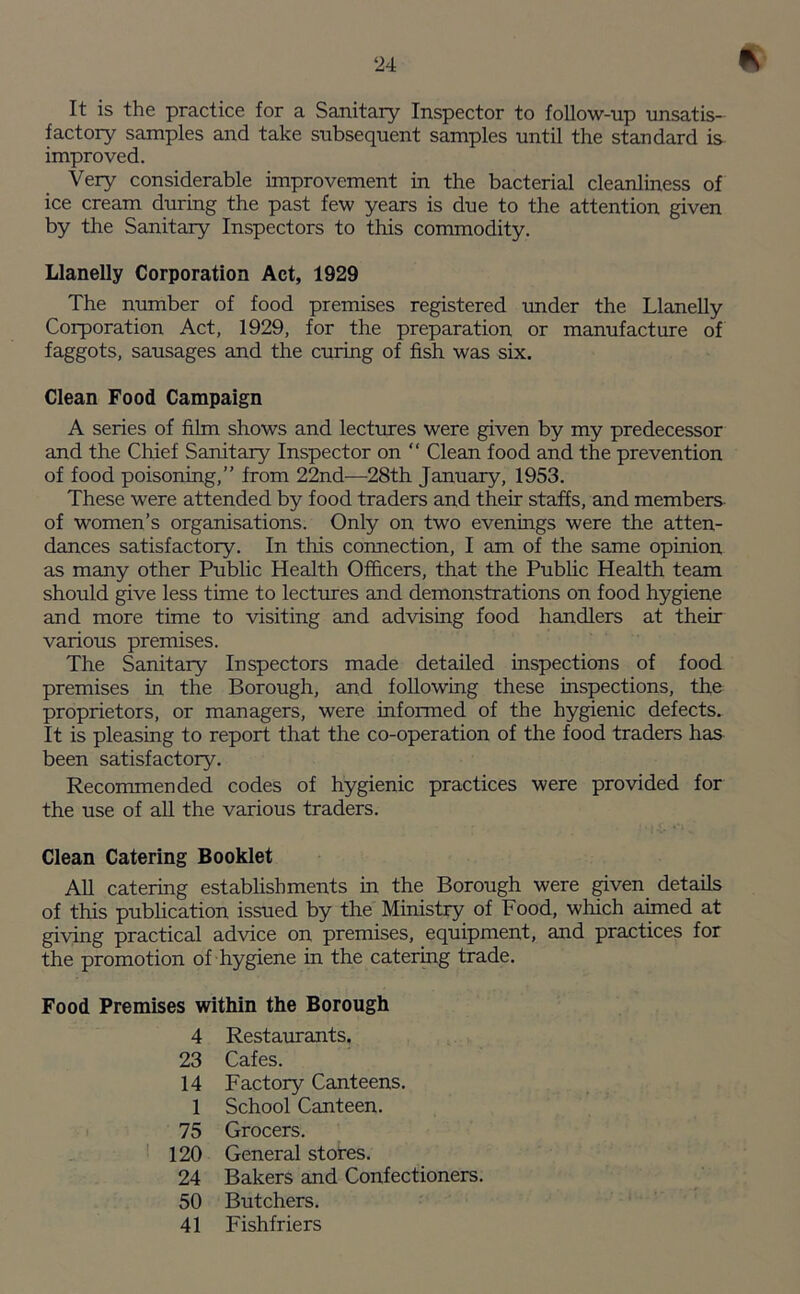 It is the practice for a Sanitary Inspector to follow-up unsatis- factory samples and take subsequent samples until the standard is improved. Very considerable improvement in the bacterial cleanliness of ice cream during the past few years is due to the attention given by the Sanitary Inspectors to this commodity. Llanelly Corporation Act, 1929 The number of food premises registered under the Llanelly Corporation Act, 1929, for the preparation or manufacture of faggots, sausages and the curing of fish was six. Clean Food Campaign A series of film shows and lectures were given by my predecessor and the Chief Sanitary Inspector on “ Clean food and the prevention of food poisoning,” from 22nd—28th January, 1953. These were attended by food traders and their staffs, and members of women’s organisations. Only on two evenings were the atten- dances satisfactory. In this connection, I am of the same opinion as many other Public Health Officers, that the Public Health team should give less time to lectures and demonstrations on food hygiene and more time to visiting and advising food handlers at then- various premises. The Sanitary Inspectors made detailed inspections of food premises in the Borough, and following these inspections, the proprietors, or managers, were informed of the hygienic defects. It is pleasing to report that the co-operation of the food traders has been satisfactory. Recommended codes of hygienic practices were provided for the use of all the various traders. Clean Catering Booklet All catering establishments in the Borough were given details of this publication issued by the Ministry of Food, which aimed at giving practical advice on premises, equipment, and practices for the promotion of hygiene in the catering trade. Food Premises within the Borough 4 Restaurants. 23 Cafes. 14 Factory Canteens. 1 School Canteen. 75 Grocers. 120 General stores. 24 Bakers and Confectioners. 50 Butchers. 41 Fishfriers