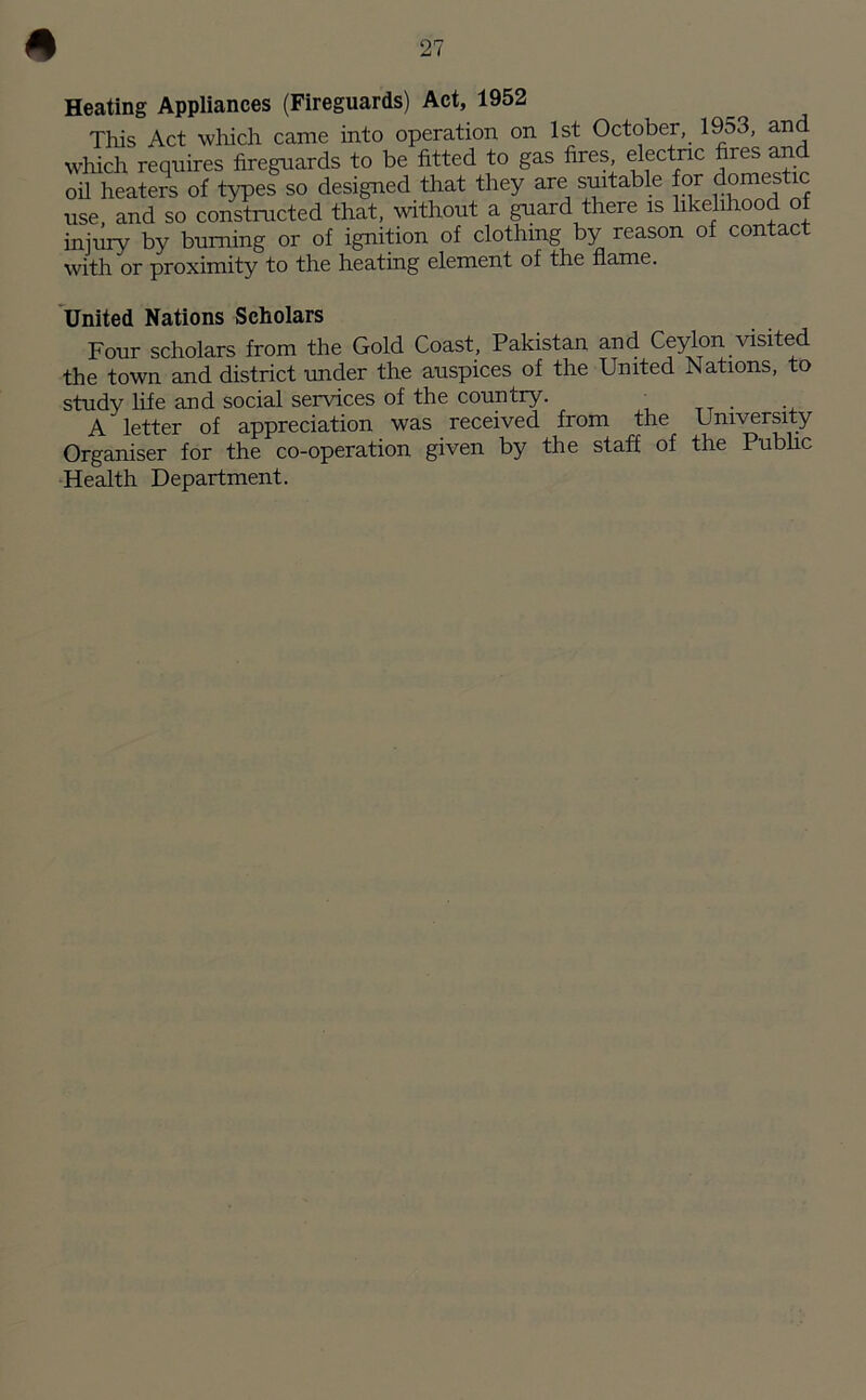 Heating Appliances (Fireguards) Act, 1952 This Act which came into operation on 1st October, 1953, and which requires fireguards to be fitted to gas fires electric fires and oil heaters of types so designed that they are suitable for domestic use, and so constructed that, without a guard there is likelihood of injury by burning or of ignition of clothing by reason of contact with or proximity to the heating element of the flame. United Nations Scholars Four scholars from the Gold Coast, Pakistan and Ceylon visited the town and district under the auspices of the United Nations, to study life and social services of the country. i A letter of appreciation was received from the University Organiser for the co-operation given by the staff of the Public Health Department.