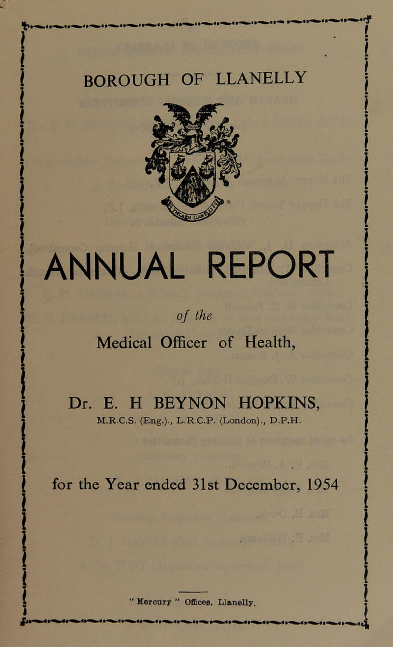 BOROUGH OF LLANELLY ANNUAL REPORT of the l Medical Officer of Health, | Dr. E. H BEYNON HOPKINS, M.R.C.S. (Eng.)-, L.R.C.P. (London)., D.P.H. for the Year ended 31st December, 1954  Mercury  Offices, Llanelly.