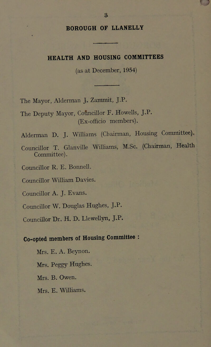 HEALTH AND HOUSING COMMITTEES (as at December, 1954) The Mayor, Alderman J. Zammit, J.P. The Deputy Mayor, Councillor F. Howells, J.P. (Ex-officio members). Alderman D. J. Williams (Chairman, Housing Committee). Councillor T. Glanville Williams, M.Sc. (Chairman, Health Committee). Councillor R. E. Bonnell. Councillor William Davies. Councillor A. J. Evans. Councillor W. Douglas Hughes, J.P. Councillor Dr. H. D. Llewellyn, J.P. Co-opted members of Housing Committee : Mrs. E. A. Beynon. Mrs. Peggy Hughes. Mrs. B. Owen. Mrs. E. Williams.