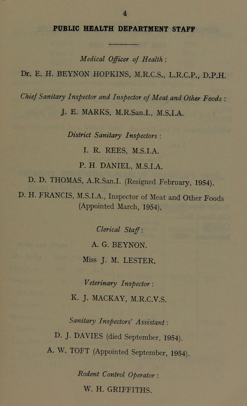 PUBLIC HEALTH DEPARTMENT STAFF Medical Officer of Health : Dr. E. H. BEYNON HOPKINS, M.R.C.S., L.R.C.P., D.P.H. Chief Sanitary Inspector and Inspector of Meat and Other Foods : J. E. MARKS, M.R.San.I., M.S.I.A. District Sanitary Inspectors : I. R. REES, M.S.I.A. P. H DANIEL, M.S.I.A. D. D. THOMAS, A.R.San.I. (Resigned February, 1954). D. H. FRANCIS, M.S.I.A., Inspector of Meat and Other Foods (Appointed March, 1954), Clerical Staff: A. G. BEYNON. Miss J. M. LESTER. Veterinary Inspector : K. J. MACKAY, M.R.C.V.S. Sanitary Inspectors’ Assistant: D. J. DAVIES (died September, 1954). A. W. TOFT (Appointed September, 1954). Rodent Control Operator : W. H. GRIFFITHS.