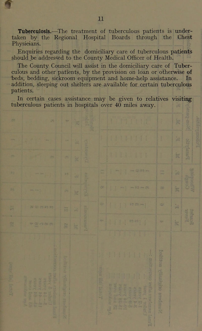 Tuberculosis.—The treatment of tuberculous patients is under- taken by the Regional Hospital Boards through the Chest Physicians. Enquiries regarding the domiciliary care of tuberculous patients should be addressed to the County Medical Officer of Health. The County Council will assist in the domiciliary care of Tuber- culous and other patients, by the provision on loan or otherwise of beds, bedding, sickroom equipment and home-help assistance. In addition, sleeping out shelters are available for certain tuberculous patients. In certain cases assistance may be given to relatives visiting tuberculous patients in hospitals over 40 miles away. I