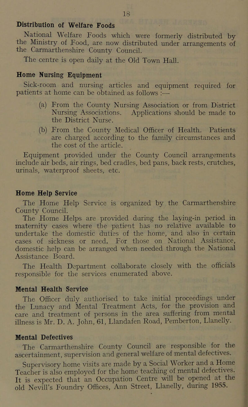 Distribution of Welfare Foods National Welfare Foods which were formerly distributed by the Ministry of Food, are now distributed under arrangements of the Carmarthen shire County Council. The centre is open daily at the Old Town Hall. Home Nursing Equipment Sick-room and nursing articles and equipment required for patients at home can be obtained as follows :— (a) From the County Nursing Association or from District Nursing Associations. Applications should be made to the District Nurse. (b) From the County Medical Officer of Health. Patients are charged according to the family circumstances and the cost of the article. Equipment provided under the County Council arrangements include air beds, air rings, bed cradles, bed pans, back rests, crutches, urinals, waterproof sheets, etc. Home Help Service The Home Help Service is organized by the Carmarthenshire County Council. The Home Helps are provided during the laying-in period in maternity cases where the patient has no relative available to undertake the domestic duties of the home, and also in certain cases of sickness or need. For those on National Assistance, domestic help can be arranged when needed through the National Assistance Board. The Health Department collaborate closely with the officials responsible for the services enumerated above. Mental Health Service The Officer duly authorised to take initial proceedings under the Lunacy and Mental Treatment Acts, for the provision and care and treatment of persons in the area suffering from mental illness is Mr. D. A. John, 61, Llandafen Road, Pemberton, Llanelly. Mental Defectives The Carmarthenshire County Council are responsible for the ascertainment, supervision and general welfare of mental defectives. Supervisory home visits are made by a Social Worker and a Home Teacher is also employed for the home teaching of mental defectives. It is expected that an Occupation Centre will be opened at the old Nevill’s Foundry Offices, Ann Street, Llanelly, during 1955.