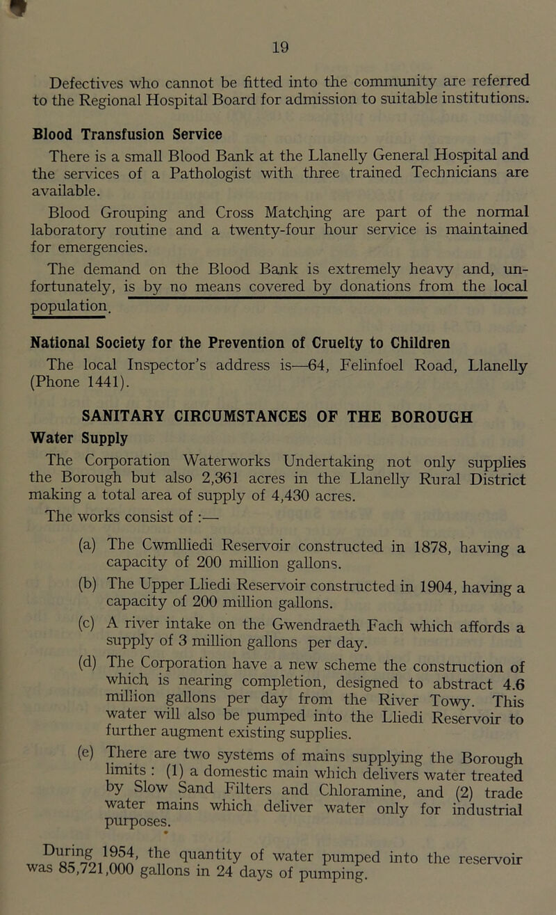 Defectives who cannot be fitted into the community are referred to the Regional Hospital Board for admission to suitable institutions. Blood Transfusion Service There is a small Blood Bank at the Llanelly General Hospital and the services of a Pathologist with three trained Technicians are available. Blood Grouping and Cross Matching are part of the normal laboratory routine and a twenty-four hour service is maintained for emergencies. The demand on the Blood Bank is extremely heavy and, un- fortunately, is by no means covered by donations from the local population. National Society for the Prevention of Cruelty to Children The local Inspector’s address is—64, Felinfoel Road, Llanelly (Phone 1441). SANITARY CIRCUMSTANCES OF THE BOROUGH Water Supply The Corporation Waterworks Undertaking not only supplies the Borough but also 2,361 acres in the Llanelly Rural District making a total area of supply of 4,430 acres. The works consist of :— (a) The Cwmlliedi Reservoir constructed in 1878, having a capacity of 200 million gallons. (b) The Upper Lliedi Reservoir constructed in 1904, having a capacity of 200 million gallons. (c) A river intake on the Gwendraeth Fach which affords a supply of 3 million gallons per day. (d) The Corporation have a new scheme the construction of which is nearing completion, designed to abstract 4.6 million gallons per day from the River Towy. This water will also be pumped into the Lliedi Reservoir to further augment existing supplies. (e) There are two systems of mains supplying the Borough limits : (1) a domestic main which delivers water treated by Slow Sand Filters and Chloramine, and (2) trade water mains which deliver water only for industrial purposes. wfoewS’ tl\e (lliantity °f water pumped into the reservoir was 85,721,000 gallons in 24 days of pumping.