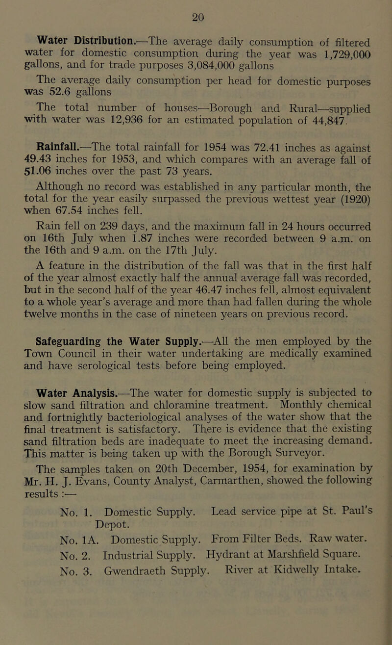Water Distribution.'—The average daily consumption of filtered water for domestic consumption during the year was 1,729,000 gallons, and for trade purposes 3,084,000 gallons The average daily consumption per head for domestic purposes was 52.6 gallons The total number of houses—Borough and Rural—supplied with water was 12,936 for an estimated population of 44,847. Rainfall.—The total rainfall for 1954 was 72.41 inches as against 49.43 inches for 1953, and which compares with an average fall of 51 .06 inches over the past 73 years. Although no record was established in any particular month, the total for the year easily surpassed the previous wettest year (1920) when 67.54 inches fell. Rain fell on 239 days, and the maximum fall in 24 hours occurred on 16th July when 1.87 inches were recorded between 9 a.m. on the 16th and 9 a.m. on the 17th July. A feature in the distribution of the fall was that in the first half of the year almost exactly half the annual average fall was recorded, but in the second half of the year 46.47 inches fell, almost equivalent to a whole year’s average and more than had fallen during the whole twelve months in the case of nineteen years on previous record. Safeguarding the Water Supply.—All the men employed by the Town Council in their water undertaking are medically examined and have serological tests before being employed. Water Analysis.—The water for domestic supply is subjected to slow sand filtration and chloramine treatment. Monthly chemical and fortnightly bacteriological analyses of the water show that the final treatment is satisfactory. There is evidence that the existing sand filtration beds are inadequate to meet the increasing demand. This matter is being taken up with the Borough Surveyor. The samples taken on 20th December, 1954, for examination by Mr. H. J. Evans, County Analyst, Carmarthen, showed the following results :•— No. 1. Domestic Supply. Lead service pipe at St. Paul’s Depot. No. 1A. Domestic Supply. From Filter Beds. Raw water. No. 2. Industrial Supply. Hydrant at Marshfield Square. No. 3. Gwendraeth Supply. River at Kidwelly Intake.