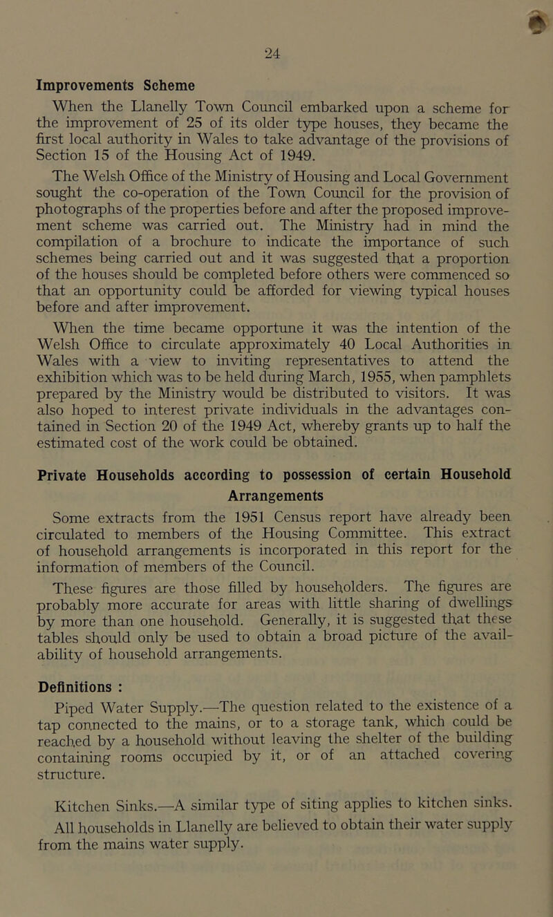 e Improvements Scheme When the Llanelly Town Council embarked upon a scheme for the improvement of 25 of its older type houses, they became the first local authority in Wales to take advantage of the provisions of Section 15 of the Housing Act of 1949. The Welsh Office of the Ministry of Housing and Local Government sought the co-operation of the Town Council for the provision of photographs of the properties before and after the proposed improve- ment scheme was carried out. The Ministry had in mind the compilation of a brochure to indicate the importance of such schemes being carried out and it was suggested that a proportion of the houses should be completed before others were commenced so that an opportunity could be afforded for viewing typical houses before and after improvement. When the time became opportune it was the intention of the Welsh Office to circulate approximately 40 Local Authorities in Wales with a view to inviting representatives to attend the exhibition which was to be held during March, 1955, when pamphlets prepared by the Ministry would be distributed to visitors. It was also hoped to interest private individuals in the advantages con- tained in Section 20 of the 1949 Act, whereby grants up to half the estimated cost of the work could be obtained. Private Households according to possession of certain Household Arrangements Some extracts from the 1951 Census report have already been circulated to members of the Housing Committee. This extract of household arrangements is incorporated in this report for the information of members of the Council. These figures are those filled by householders. The figures are probably more accurate for areas with little sharing of dwellings by more than one household. Generally, it is suggested that these tables should only be used to obtain a broad picture of the avail- ability of household arrangements. Definitions : Piped Water Supply.—The question related to the existence of a tap connected to the mains, or to a storage tank, which could be reached by a household without leaving the shelter of the building containing rooms occupied by it, or of an attached covering structure. Kitchen Sinks—A similar type of siting applies to kitchen sinks. All households in Llanelly are believed to obtain their water supply from the mains water supply.