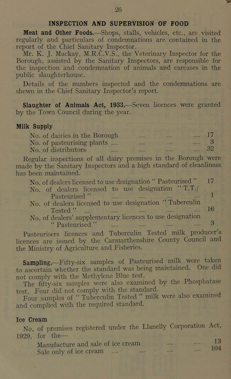 INSPECTION AND SUPERVISION OF FOOD Meat and Other Foods.—Shops, stalls, vehicles, etc., are visited regularly and particulars of condemnations are contained in the report of the Chief Sanitary Inspector. Mr. K. J. Mackay, M.R.C.V.S., the Veterinary Inspector for the Borough, assisted by the Sanitary Inspectors, are responsible for the inspection and condemnation of animals and carcases in the public slaughterhouse. Details of the numbers inspected and the condemnations are shewn in the Chief Sanitary Inspector’s report. Slaughter of Animals Act, 1933.—Seven licences were granted by the Town Council during the year. Milk Supply No. of dairies in the Borough 17 No. of pasteurising plants 3 No., of distributors 32 Regular inspections of all dairy premises in the Borough were made by the Sanitary Inspectors and a high standard of cleanliness has been maintained. No. of dealers licensed to use designation “ Pasteurised ” 17 No. of dealers licensed to use designation “ T.T./ Pasteurised ” • ••• 1 No. of dealers licensed to use designation “ Tuberculin Tested ” # , No. of dealers’ supplementary licences to use designation “ Pasteurised ” 3 Pasteurisers licences and Tuberculin Tested milk producer s licences are issued by the Carmarthenshire County Council and the Ministry of Agriculture and Fisheries. Sampling.—Fifty-six samples of Pasteurised milk were taken to ascertain whether the standard was being maintained. One did not comply with the Methylene Blue test. The fifty-six samples were also examined by the Phosphatase test. Four did not comply with the standard. Four samples of “ Tuberculin Tested ” milk were also examined and complied with the required standard. Ice Cream No. of premises registered under the Llanelly Corporation Act, 1929, for the— Manufacture and sale of ice cream Sale only of ice cream 13 104