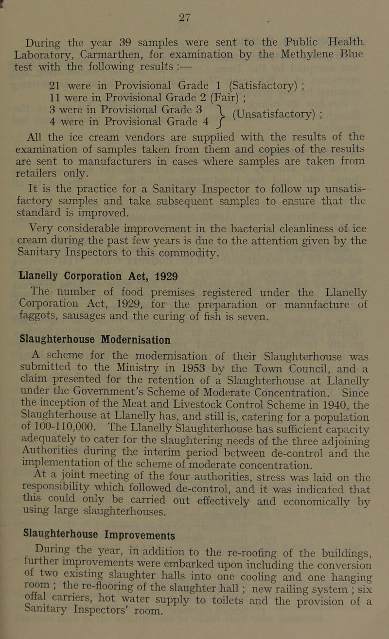 During the year 39 samples were sent to the Public Health Laboratory, Carmarthen, for examination by the Methylene Blue test with, the following results :— 21 were in Provisional Grade 1 (Satisfactory) ; 11 were in Provisional Grade 2 (Fair) ; 3 were in Provisional Grade 3 \ (Unsatisfactory) ; 4 were in Provisional Grade 4 J All the ice cream vendors are supplied with the results of the examination of samples taken from them and copies of the results are sent to manufacturers in cases where samples are taken from retailers only. It is the practice for a Sanitary Inspector to follow up unsatis- factory samples and take subsequent samples to ensure that the standard is improved. Very considerable improvement in the bacterial cleanliness of ice cream during the past few years is due to the attention given by the Sanitary Inspectors to this commodity. Llanelly Corporation Act, 1929 The number of food premises registered under the Llanelly Corporation Act, 1929, for the preparation or manufacture of faggots, sausages and the curing of fish is seven. Slaughterhouse Modernisation A scheme for the modernisation of their Slaughterhouse was submitted to the Ministry in 1953 by the Town Council, and a claim presented for the retention of a Slaughterhouse at Llanelly under the Government’s Scheme of Moderate Concentration. Since the inception of the Meat and Livestock Control Scheme in 1940, the Slaughterhouse at Llanelly has, and still is, catering for a population of 100-110,000. The Llanelly Slaughterhouse has sufficient capacity adequately to cater for the slaughtering needs of the three adjoining Authorities during the interim period between de-control and the implementation of the scheme of moderate concentration. At a joint meeting of the four authorities, stress was laid on the responsibility which followed de-control, and it was indicated that this could onjy be carried out effectively and economically by using large slaughterhouses. Slaughterhouse Improvements During the year, in addition to the re-roofing of the buildings, further improvements were embarked upon including the conversion o two existing slaughter halls into one cooling and one hanging re-flooring of the slaughter hall; new railing system ; six o al carriers, hot water supply to toilets and the provision of a banitary Inspectors’ room.