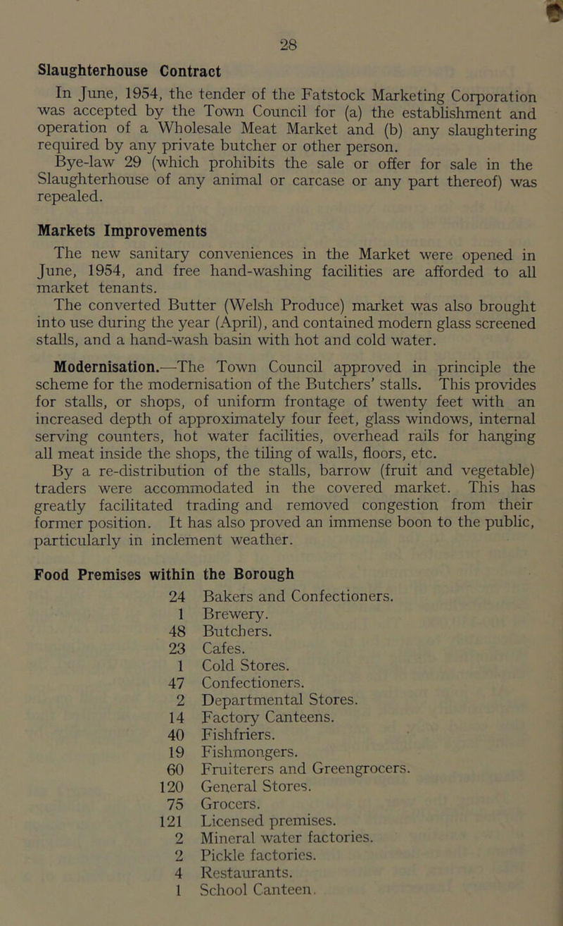 * Slaughterhouse Contract In June, 1954, the tender of the Fatstock Marketing Corporation was accepted by the Town Council for (a) the establishment and operation of a Wholesale Meat Market and (b) any slaughtering required by any private butcher or other person. Bye-law 29 (which prohibits the sale or offer for sale in the Slaughterhouse of any animal or carcase or any part thereof) was repealed. Markets Improvements The new sanitary conveniences in the Market were opened in June, 1954, and free hand-washing facilities are afforded to all market tenants. The converted Butter (Welsh Produce) market was also brought into use during tire year (April), and contained modern glass screened stalls, and a hand-wash basin with hot and cold water. Modernisation.—The Town Council approved in principle the scheme for the modernisation of the Butchers’ stalls. This provides for stalls, or shops, of uniform frontage of twenty feet with an increased depth of approximately four feet, glass windows, internal serving counters, hot water facilities, overhead rails for hanging all meat inside the shops, the tiling of walls, floors, etc. By a re-distribution of the stalls, barrow (fruit and vegetable) traders were accommodated in the covered market. This has greatly facilitated trading and removed congestion from their former position. It has also proved an immense boon to the public, particularly in inclement weather. Food Premises within the Borough 24 Bakers and Confectioners. 1 Brewery. 48 Butchers. 23 Cafes. 1 Cold Stores. 47 Confectioners. 2 Departmental Stores. 14 Factory Canteens. 40 Fishfriers. 19 Fishmongers. 60 Fruiterers and Greengrocers. 120 General Stores. 75 Grocers. 121 Licensed premises. 2 Mineral water factories. 2 Pickle factories. 4 Restaurants. 1 School Canteen.