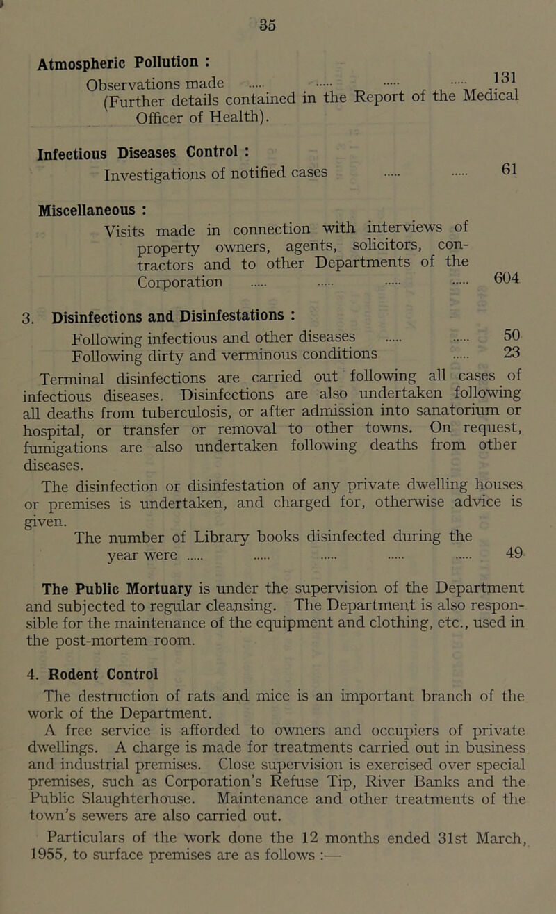 > Atmospheric Pollution : Observations made (Further details contained in the Report of the Medical Officer of Health). Infectious Diseases Control : Investigations of notified cases 61 Miscellaneous : Visits made in connection with interviews of property owners, agents, solicitors, con- tractors and to other Departments of the Corporation 604 3. Disinfections and Disinfestations : Following infectious and other diseases 50 Following dirty and verminous conditions 23 Terminal disinfections are carried out following all cases of infectious diseases. Disinfections are also undertaken following all deaths from tuberculosis, or after admission into sanatorium or hospital, or transfer or removal to other towns. On request, fumigations are also undertaken following deaths from other diseases. The disinfection or disinfestation of any private dwelling houses or premises is undertaken, and charged for, otherwise advice is given. The number of Library books disinfected during the year were 49 The Public Mortuary is under the supervision of the Department and subjected to regular cleansing. The Department is also respon- sible for the maintenance of the equipment and clothing, etc., used in the post-mortem room. 4. Rodent Control The destruction of rats and mice is an important branch of the work of the Department. A free service is afforded to owners and occupiers of private dwellings. A charge is made for treatments carried out in business and industrial premises. Close supervision is exercised over special premises, such as Corporation’s Refuse Tip, River Banks and the Public Slaughterhouse. Maintenance and other treatments of the town’s sewers are also carried out. Particulars of the work done the 12 months ended 31st March, 1955, to surface premises are as follows :—