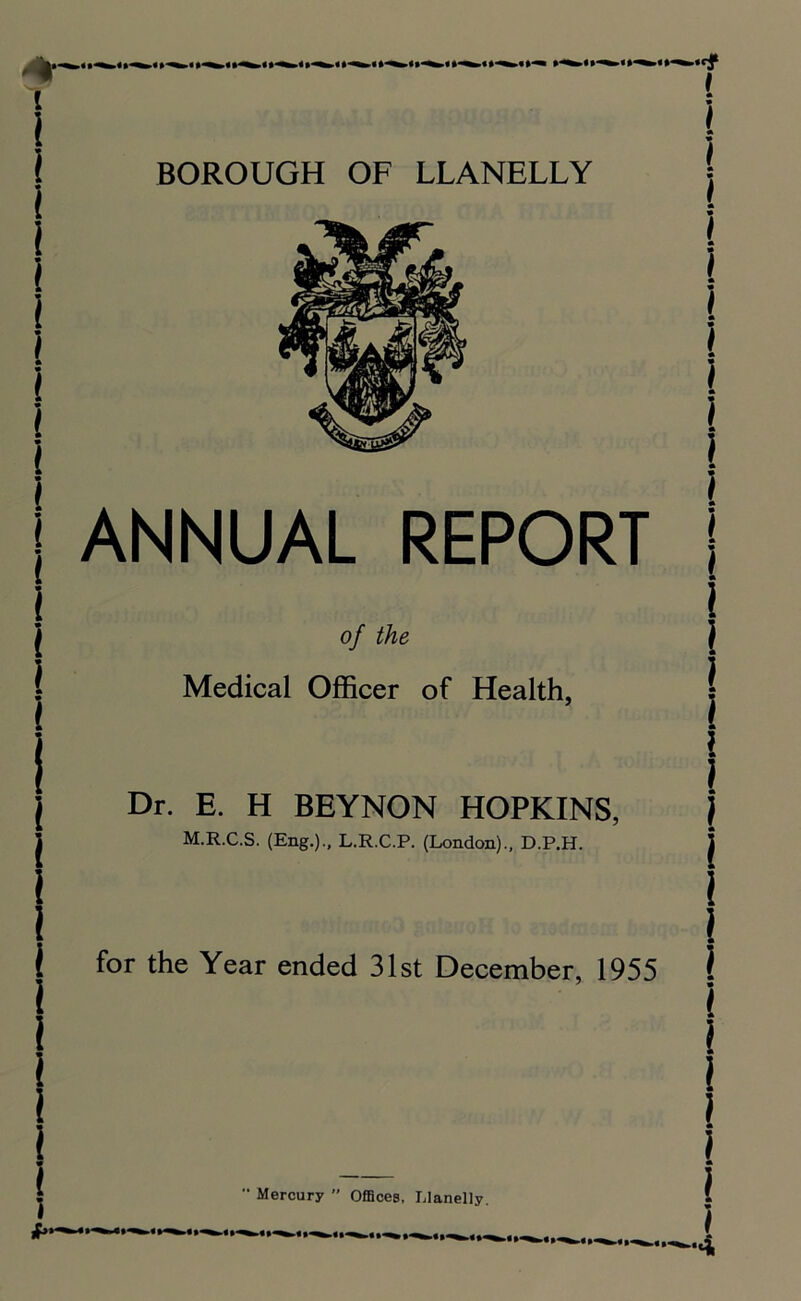 % i i i i ANNUAL REPORT of the Medical Officer of Health, Dr. E. H BEYNON HOPKINS, \ M.R.C.S. (Eng.)., L.R.C.P. (London)., D.P.H. j i 1 for the Year ended 31st December, 1955 l ’ * ( i i if**'-*