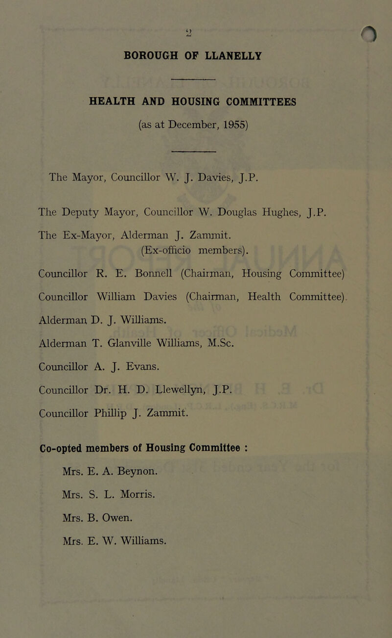 HEALTH AND HOUSING COMMITTEES (as at December, 1955) The Mayor, Councillor W. J. Davies, J.P. The Deputy Mayor, Councillor W. Douglas Hughes, J.P. The Ex-Mayor, Alderman J. Zammit. (Ex-officio members). Councillor R. E. Bonnell (Chairman, Housing Committee) Councillor William Davies (Chairman, Health Committee). Alderman D. J. Williams. Alderman T. Glanville Williams, M.Sc. Councillor A. J. Evans. Councillor Dr. H. D. Llewellyn, J.P. Councillor Phillip J. Zammit. Co-opted members of Housing Committee : Mrs. E. A. Beynon. Mrs. S. L. Morris. Mrs. B. Owen. Mrs. E. W. Williams.