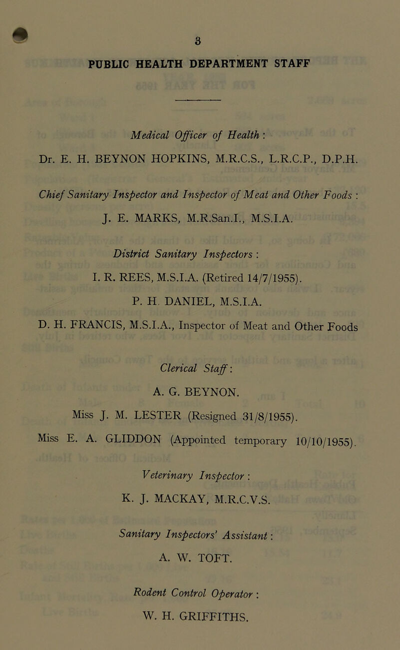 » 3 PUBLIC HEALTH DEPARTMENT STAFF Medical Officer of Health : Dr. E. H. BEYNON HOPKINS, M.R.C.S., L.R.C.P., D.P.H. Chief Sanitary Inspector and Inspector of Meat and Other Foods : J. E. MARKS, M.R.San.I., M.S.I.A. District Sanitary Inspectors : I. R. REES, M.S.I.A. (Retired 14/7/1955). P. H DANIEL, M.S.I.A. D. H. FRANCIS, M.S.I.A., Inspector of Meat and Other Foods Clerical Staff: A. G. BEYNON. Miss J. M. LESTER (Resigned 31/8/1955). Miss E. A. GLIDDON (Appointed temporary 10/10/1955). Veterinary Inspector : K. J. MACKAY, M.R.C.V.S. Sanitary Inspectors’ Assistant: A. W. TOFT. Rodent Control Operator : W. H. GRIFFITHS.