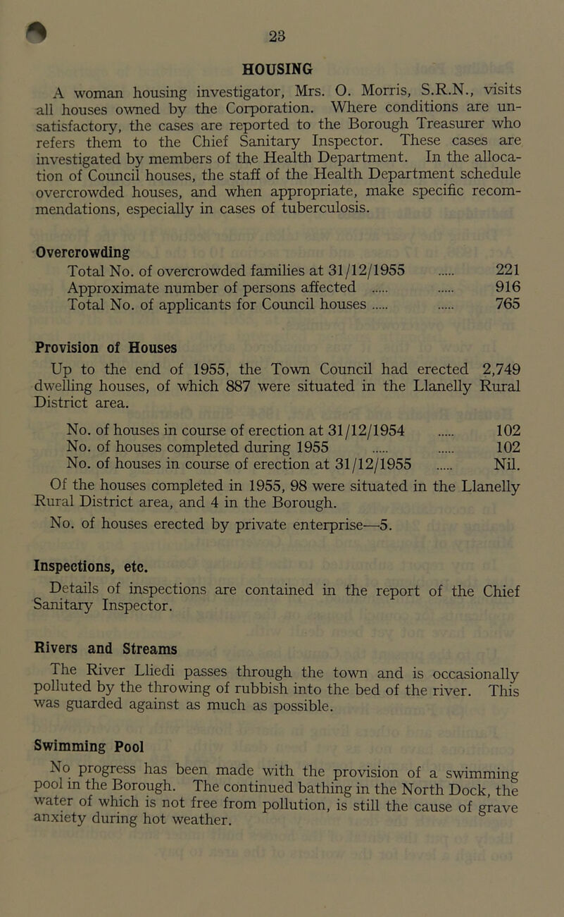 HOUSING A woman housing investigator, Mrs. O. Morris, S.R.N., visits all houses owned by the Corporation. Where conditions are un- satisfactory, the cases are reported to the Borough Treasurer who refers them to the Chief Sanitary Inspector. These cases are investigated by members of the Health Department. In the alloca- tion of Council houses, the staff of the Health Department schedule overcrowded houses, and when appropriate, make specific recom- mendations, especially in cases of tuberculosis. Overcrowding Total No. of overcrowded families at 31/12/1955 221 Approximate number of persons affected 916 Total No. of applicants for Council houses 765 Provision of Houses Up to the end of 1955, the Town Council had erected 2,749 dwelling houses, of which 887 were situated in the Llanelly Rural District area. No. of houses in course of erection at 31 /12/1954 102 No. of houses completed during 1955 102 No. of houses in course of erection at 31/12/1955 Nil. Of the houses completed in 1955, 98 were situated in the Llanelly Rural District area, and 4 in the Borough. No. of houses erected by private enterprise—5. Inspections, etc. Details of inspections are contained in the report of the Chief Sanitary Inspector. Rivers and Streams The River Lliedi passes through the town and is occasionally polluted by the throwing of rubbish into the bed of the river. This was guarded against as much as possible. Swimming Pool No progress has been made with the provision of a swimming pool in the Borough. The continued bathing in the North Dock the water of which is not free from pollution, is still the cause of grave anxiety during hot weather.