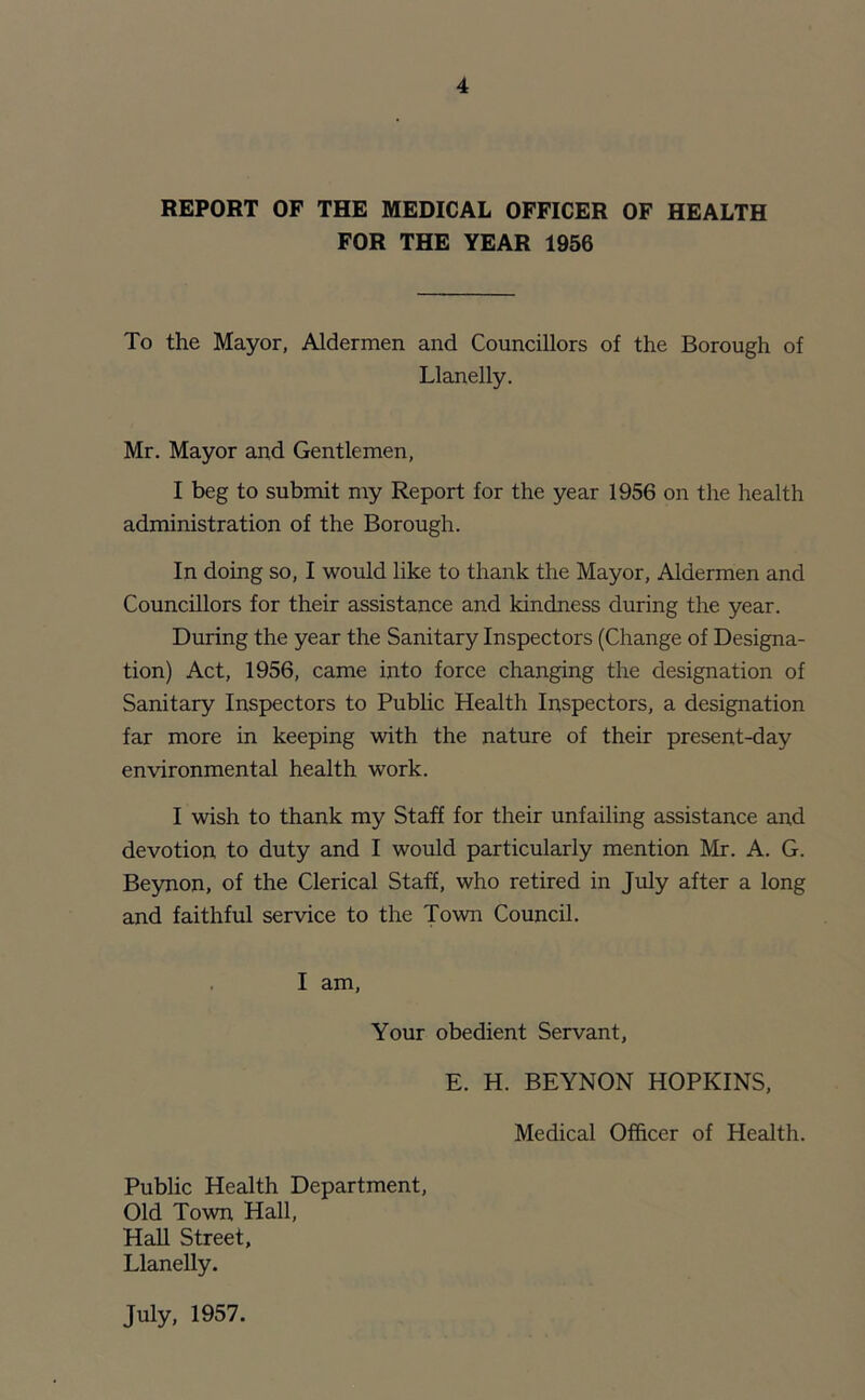 REPORT OF THE MEDICAL OFFICER OF HEALTH FOR THE YEAR 1956 To the Mayor, Aldermen and Councillors of the Borough of Llanelly. Mr. Mayor and Gentlemen, I beg to submit my Report for the year 1956 on the health administration of the Borough. In doing so, I would like to thank the Mayor, Aldermen and Councillors for their assistance and kindness during the year. During the year the Sanitary Inspectors (Change of Designa- tion) Act, 1956, came into force changing the designation of Sanitary Inspectors to Public Health Inspectors, a designation far more in keeping with the nature of their present-day environmental health work. I wish to thank my Staff for their unfailing assistance and devotion to duty and I would particularly mention Mr. A. G. Beynon, of the Clerical Staff, who retired in July after a long and faithful service to the Town Council. I am, Your obedient Servant, E. H. BEYNON HOPKINS, Medical Officer of Health. Public Health Department, Old Town Hall, Hall Street, Llanelly. July, 1957.