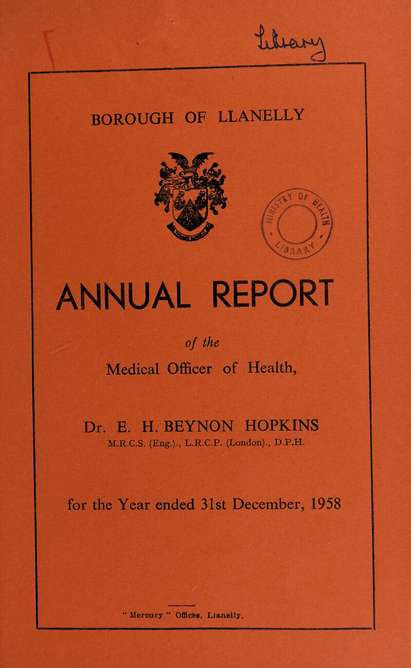 BOROUGH OF LLANELLY ANNUAL REPORT of the Medical Officer of Health, Dr. E. H. BEYNON HOPKINS M.R.C.S. (Eng.)., L.R.C.P. (London)., D.P.H. for the Year ended 31st December, 1958