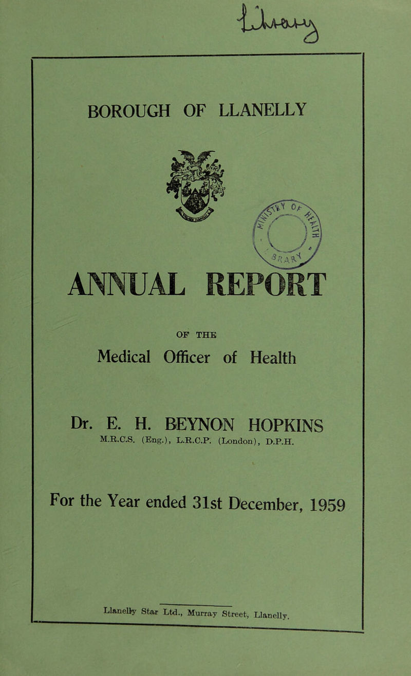 BOROUGH OF LLANELLY ANNUAL REPORT OF THE Medical Officer of Health Dr. E. H. BEYNON HOPKINS M.R.C.S. (Eng.), L.R.C.P. (London), D.P.H. For the Year ended 31st December, 1959