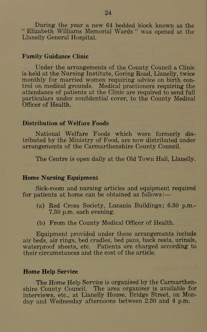 During the year a new 64 bedded block known as the “ Elizabeth Williams Memorial Wards ” was opened at the Llanelly General Hospital. Family Guidance Clinic Under the arrangements of the County Council a Clinic is held at the Nursing Institute, Goring Road, Llanelly, twice monthly for married women requiring advice on birth con- trol on medical grounds. Medical practioners requiring the attendance of patients at the Clinic are required to send full particulars under confidential cover, to the County Medical Officer of Health. Distribution of Welfare Foods National Welfare Foods which were formerly dis- tributed by the Ministry of Food, are now distributed under arrangements of the Carmarthenshire County Council. The Centre is open daily at the Old Town Hall, Llanelly. Home Nursing Equipment Sick-room and nursing articles and equipment required for patients at home can be obtained as follows:— (a) Red Cross Society, Lucania Buildings; 6.30 p.m.- 7.30 p.m. each evening. (b) From the County Medical Officer of Health. Equipment provided under these arrangements include air beds, air rings, bed cradles, bed pans, back rests, urinals, waterproof sheets,, etc. Patients are charged according to their circumstances and the cost of the article. Home Help Service The Home Help Service is organised by the Carmarthen- shire County Council. The area organiser is available for interviews, etc., at Llanelly House, Bridge Street, on Mon- day and Wednesday afternoons between 2.30 and 4 p.m.