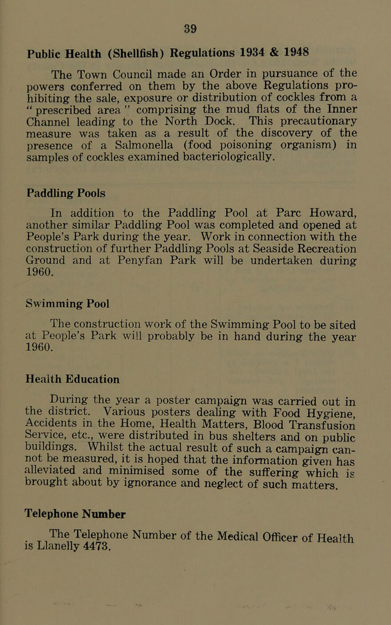 Public Health (Shellfish) Regulations 1934 & 1948 The Town Council made an Order in pursuance of the powers conferred on them by the above Regulations pro- hibiting the sale, exposure or distribution of cockles from a “ prescribed area ” comprising the mud flats of the Inner Channel leading to the North Dock. This precautionary measure was taken as a result of the discovery of the presence of a Salmonella (food poisoning organism) in samples of cockles examined bacteriologically. Paddling Pools In addition to the Paddling Pool at Parc Howard, another similar Paddling Pool was completed and opened at People’s Park during the year. Work in connection with the construction of further Paddling Pools at Seaside Recreation Ground and at Penyfan Park will be undertaken during 1960. Swimming Pool The construction work of the Swimming Pool to be sited at People’s Park will probably be in hand during the year 1960. Health Education During the year a poster campaign was carried out in the district. Various posters dealing with Food Hygiene, Accidents in the Home, Health Matters, Blood Transfusion Service, etc., were distributed in bus shelters and on public buildings. Whilst the actual result of such a campaign can- not be measured, it is hoped that the information given has alleviated and minimised some of the suffering which is brought about by ignorance and neglect of such matters Telephone Number The Telephone Number of the Medical Officer of Health is Llanelly 4473.