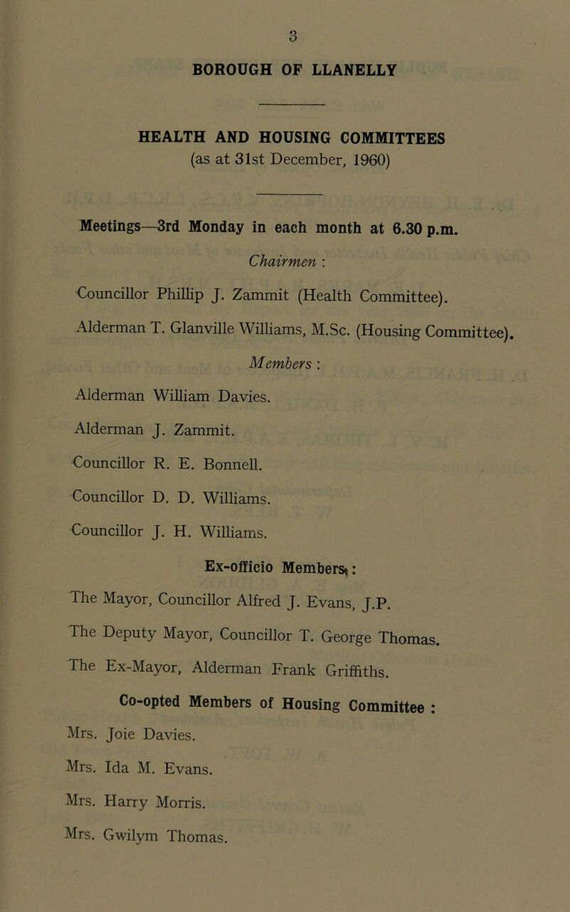 BOROUGH OF LLANELLY HEALTH AND HOUSING COMMITTEES (as at 31st December, 1960) Meetings—3rd Monday in each month at 6.30 p.m. Chairmen : Councillor Phillip J. Zammit (Health Committee). Alderman T. Glanville Williams, M.Sc. (Housing Committee). Members : Alderman William Davies. Alderman J. Zammit. Councillor R. E. Bonnell. Councillor D. D. Williams. Councillor J. H. Williams. Ex-officio Members*: The Mayor, Councillor Alfred J. Evans, J.P. The Deputy Mayor, Councillor T. George Thomas. The Ex-Mayor, Alderman Frank Griffiths. Co-opted Members of Housing Committee : Mrs. Joie Davies. Mrs. Ida M. Evans. Mrs. Harry Morris. Mrs. Gwilym Thomas.