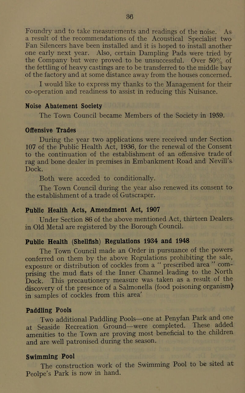 Foundry and to take measurements and readings of the noise. As- a result of the recommendations of the Acoustical Specialist two Fan Silencers have been installed and it is hoped to install another one early next year. Also, certain Dampling Pads were tried by the Company but were proved to be unsuccessful. Over 50% of the fettling of heavy castings are to be transferred to the middle bay of the factory and at some distance away from the houses concerned. I would like to express my thanks to the Management for their co-operation and readiness to assist in reducing this Nuisance. Noise Abatement Society The Town Council became Members of the Society in 1959. Offensive Trades During the year two applications were received under Section 107 of the Public Health Act, 1936, for the renewal of the Consent to the continuation of the establishment of an offensive trade of rag and bone dealer in premises in Embankment Road and Nevill’s Dock. Both were acceded to conditionally. The Town Council during the year also renewed its consent to- the establishment of a trade of Gutscraper. Public Health Acts, Amendment Act, 1907 Under Section 86 of the above mentioned Act, thirteen Dealers- in Old Metal are registered by the Borough Council. Public Health (Shellfish) Regulations 1934 and 1948 The Town Council made an Order in pursuance of the powers conferred on them by the above Regulations prohibiting the sale, exposure or distribution of cockles from a “ prescribed area ” com- prising the mud flats of the Inner Channel leading to the North Dock. This precautionery measure was taken as a result of the discovery of the presence of a Salmonella (food poisoning organism) in samples of cockles from this area’ Paddling Pools Two additional Paddling Pools—one at Penyfan Park and one at Seaside Recreation Ground—were completed. These added amenities to the Town are proving most beneficial to the children and are well patronised during the season. Swimming Pool The construction work of the Swimming Pool to be sited at Peolpe’s Park is now in hand.